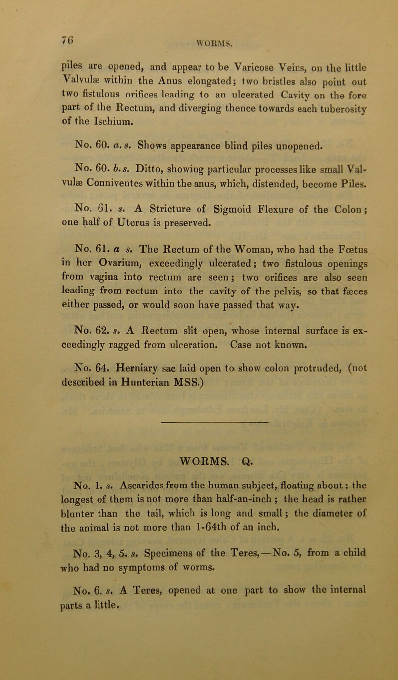 70 piles are opened, and appear to be Varicose Veins, on the little Valvulse within the Anus elongated; two bristles also point out two fistulous orifices leading to an ulcerated Cavity on the fore part of the Rectum, and diverging thence towards each tuberosity of the Ischium. No. 60. a.s. Shows appearance blind piles unopened. No. 60. b.s. Ditto, showing particular processes like small Val- vulse Conniventes within the anus, which, distended, become Piles. No. 61. s. A Stricture of Sigmoid Flexure of the Colon; one half of Uterus is preserved. No. 61. a s. The Rectum of the Woman, who had the Foetus in her Ovarium, exceedingly ulcerated; two fistulous openings from vagina into rectum are seen; two orifices are also seen leading from rectum into the cavity of the pelvis, so that faeces either passed, or would soon have passed that way. No. 62. s, A Rectum slit open, whose internal surface is ex- ceedingly ragged from ulceration. Case not known. No. 64. Herniary sac laid open to show colon protruded, (not described in Hunterian MSS.) WORMS. Q. No. 1. s. Ascarides from the human subject, floating about: the longest of them is not more than half-an-inch ; the head is rather blunter than the tail, which is long and small; the diameter of the animal is not more than l-64th of an inch. No. 3, 4, 5. s. Specimens of the Teres,—No. 5, from a child who had no symptoms of worms. No. 6. s, A Teres, opened at one part to show the internal parts a little.