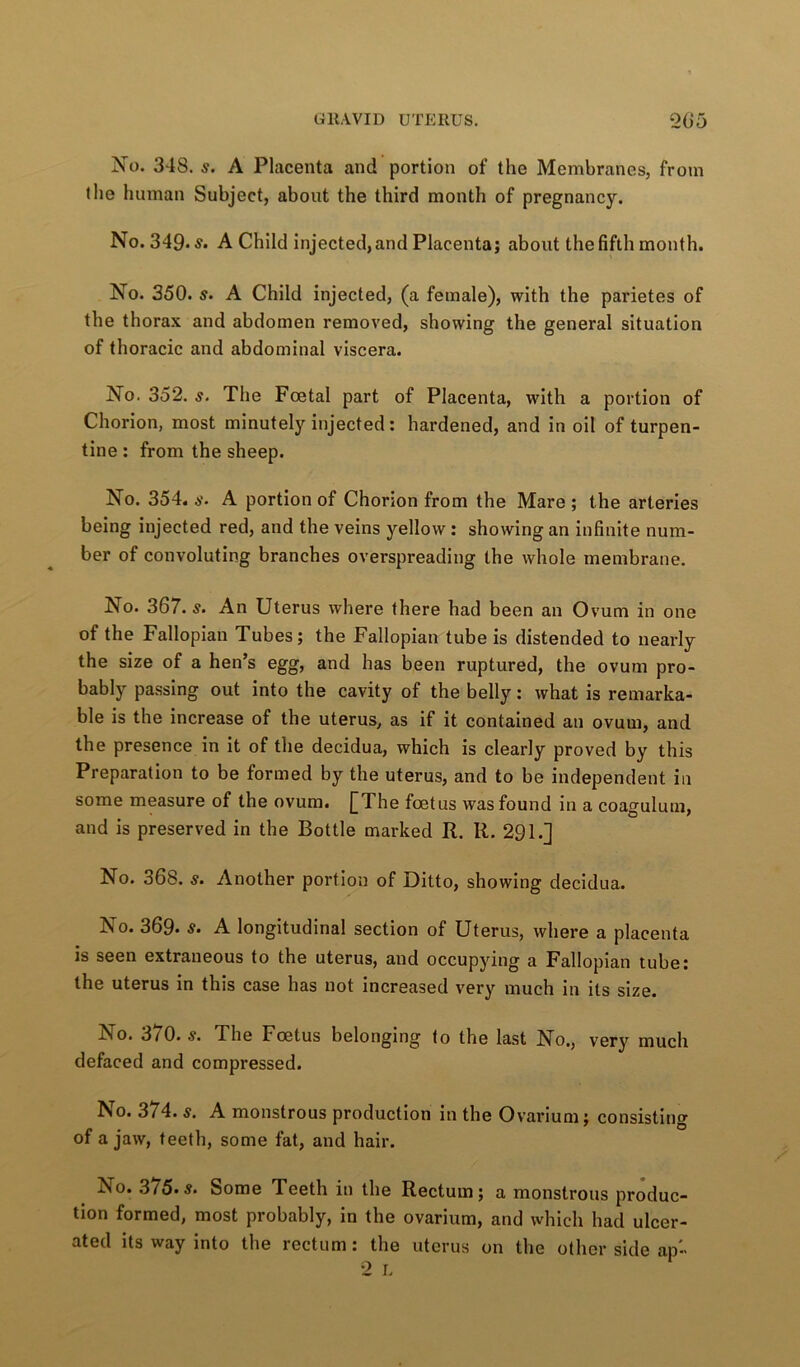 No. 348. s. A Placenta and portion of the Membranes, from the human Subject, about the third month of pregnancy. No. 349* A Child injected, and Placenta; about the fifth month. No. 350. s. A Child injected, (a female), with the parietes of the thorax and abdomen removed, showing the general situation of thoracic and abdominal viscera. No. 352. s. The Foetal part of Placenta, with a portion of Chorion, most minutely injected: hardened, and in oil of turpen- tine : from the sheep. No. 354, s. A portion of Chorion from the Mare ; the arteries being injected red, and the veins yellow: showing an infinite num- ber of convoluting branches overspreading the whole membrane. No. 367. s. An Uterus where there had been an Ovum in one of the Fallopian Tubes; the Fallopian tube is distended to nearly the size of a hen’s egg, and has been ruptured, the ovum pro- bably passing out into the cavity of the belly: what is remarka- ble is the increase of the uterus, as if it contained an ovum, and the presence in it of the decidua, which is clearly proved by this Preparation to be formed by the uterus, and to be independent in some measure of the ovum. [The foetus was found in a coagulum, and is preserved in the Bottle marked R. R. 291.] No. 368. s. Another portion of Ditto, showing decidua. No. 369. s. A longitudinal section of Uterus, where a placenta is seen extraneous to the uterus, and occupying a Fallopian tube; the uterus in this case has not increased very much in its size. No. 370. s. The Foetus belonging to the last No., very much defaced and compressed. No. 374. s, A monstrous production in the Ovarium; consistino^ of a jaw, teeth, some fat, and hair. No. 3/5’S. Some Teeth in the Rectum; a monstrous produc- tion formed, most probably, in the ovarium, and which had ulcer- ated its way into the rectum; the uterus on the other side ap- •2 L