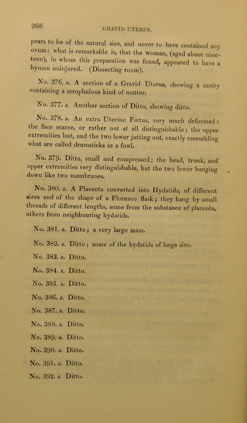 2C() pears to be of the natural size, and never to liave contained any ovum: what is remarkable is, that the woman, (aged about nine- teen), in whom this preparation was found, appeared to have a hymen uninjured. (Dissecting room). No. 376. s. A section of a Gravid Uterus, showing a cavity containing a scrophulous kind of matter. No. 377. s. Another section of Ditto, showing ditto. No. 378. s. An extra Uterine Foetus, very much deformed : the face^ scarce, or rather not at all distinguishable; the upper extremities lost, and the two lower jutting out, exactly resembling what are called drumsticks in a fowl. No. 379. Ditto, small and compressed; the head, trunk, and upper extremities very distinguishable, but the two lower hanging down like two membranes. No. 380. s. A Placenta converted into Hydatids, of different sizes and of the shape of a Florence flask; they hang by small threads of different lengths, some from the substance of placenta^ others from neighbouring hydatids. No. 381. s. Ditto; a very large mass. No. 382. d\ Ditto ; some of the hydatids of targe size. No. 383. s. Ditto. No. 384. s. Ditto. No. 385. s. Ditto. No. 386. s. Ditto. No. 387. s. Ditto. No. 388. s. Ditto. No. 389. s. Ditto. No. 390. s. Ditto. No. 391* s. Ditto,