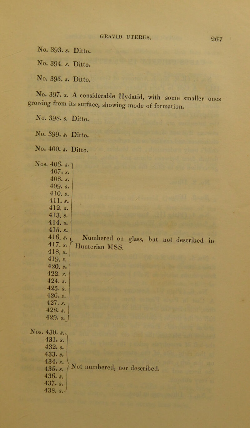 No. 394. Ditto. No. 395. 5. Ditto. GRAVID UTERUS. 2(>7 No. 397. s. A considerable Hydatid, with some smaller ones growing from its surface, showing mode of formation. No. 398. s. Ditto. No. 399. s. Ditto. No. 400. s. Ditto. Nos. 406. s.' 4Q7. .V. 408. ij. 409. s. 410. s. 411. 412. 5. 413. 5. 414. s. 415. s. 416. s. 417. s. 418. 5. !> Numbered on Hunterian MSS. 419. 420. s. 422. s. 424. ty. 425. ty. 426. 427. 5. 428. 429. glass, but not described in Nos. 430. 5.^ 431. 5. 432. 433. s. 434. 5. 435. 5. 436. 437. s. 438. .s.J Not numbered, nor described.