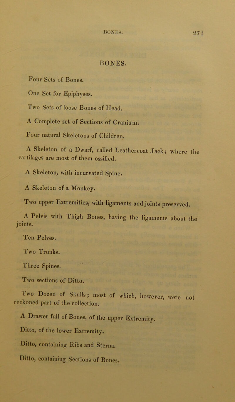 BONES. Four Sets of Bones. One Set for Epiphyses. Two Sets of loose Bones of Head. A Complete set of Sections of Cranium. Four natural Skeletons of Children. A Skeleton of a Dwarf, called Leathercoat Jack; where the cartilages are most of them ossified. A Skeleton, with incurvated Spine. A Skeleton of a Monkey. Two upper Extremities, with ligaments and joints preserved. A Pelvis with Thigh Bones, having the ligaments about the joints. Ten Pelves. Two Trunks. Three Spines. Two sections of Ditto. Two Dozen of Skulls; most of which, however, wefe not reckoned part of the collection. A Drawer full of Bones, of the upper Extremity. Ditto, of the lower Extremity. Ditto, containing Ribs and Sterna. Ditto, containing Sections of Bones.
