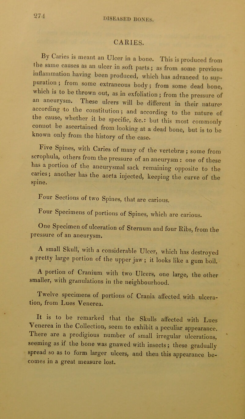 ti7i CARIES. By Caries is meant an Ulcer in a bone. This is produced from the same causes as an ulcer in soft parts; as from some previous inflammation having been produced, which has advanced to sup- puration , fiom some extraneous body; from some dead bone, which is to be thrown out, as in exfoliation; from the pressure of an aneurysm. These ulcers will be different in their nature» according to the constitution; and according to the nature of the cause, whether it be specific, &c.: but this most commonly connot be ascertained from looking at a dead bone, but is to be known only from the history of the case. Five Spines, with Caries of many of the vertebrae ; some from scrophula,^ others from the pressure of an aneurysm : one of these has a portion of the aneurysmal sack remaining opposite to the caries; another has the aorta injected, keeping the curve of the spine. Four Sections of two Spines, that are carious. Four Specimens of portions of Spines, which are carious. One Specimen of ulceration of Sternum and four Ribs, from the pressure of an aneurysm. A small Skull, with a considerable Ulcer, which has destroyed a pretty large portion of the upper jaw; it looks like a gum boil. A portion of Cranium with two Ulcers, one large, the other smaller, with granulations in the neighbourhood. Twelve specimens of portions of Crania aflPected with ulcera- tion, from Lues Venerea. It is to be remarked that the Skulls aflfected with Lues Venerea in the Collection, seem to exhibit a peculiar appearance. There are a prodigious number of small irregular ulcerations, seeming as if the bone was gnawed with insects; these gradually spread so as to form larger ulcers, and then this appearance be- comes in a great measure lost.