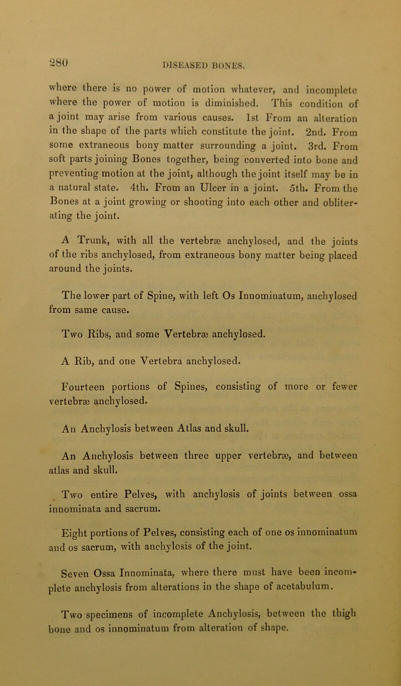 28U where there is no power of motion whatever, and incomplete where the power of motion is diminished. This condition of a joint may arise from various causes. 1st From an alteration in the shape of the parts which constitute the joint. 2nd. From some extraneous bony matter surrounding a joint. 3rd. From soft parts joining Bones together, being converted into bone and preventing motion at the joint, although the joint itself may be in a natural state. 4th. From an Ulcer in a joint. 5th. From the Bones at a joint growing or shooting into each other and obliter- ating the joint. A Trunk, with all the vertebrae anchylosed, and the joints of the ribs anchylosed, from extraneous bony matter being placed around the joints. The lower part of Spine, with left Os Innominatum, anchylosed from same cause. Two Ribs, and some Vertebrae anchylosed. A Rib, and one Vertebra anchylosed. Fourteen portions of Spines, consisting of more or fewer vertebrae anchylosed. An Anchylosis between Atlas and skull. An Anchylosis between three upper vertebrae, and between atlas and skull. Two entire Pelves, with anchylosis of joints between ossa innominata and sacrum. Eight portions of Pelves, consisting each of one os innominatum and os sacrum, with anchylosis of the joint. Seven Ossa Innominata, where there must have been incom- plete anchylosis from alterations in the shape of acetabulum. Two specimens of incomplete Anchylosis, between the thigh bone and os innominatum from alteration of shape.