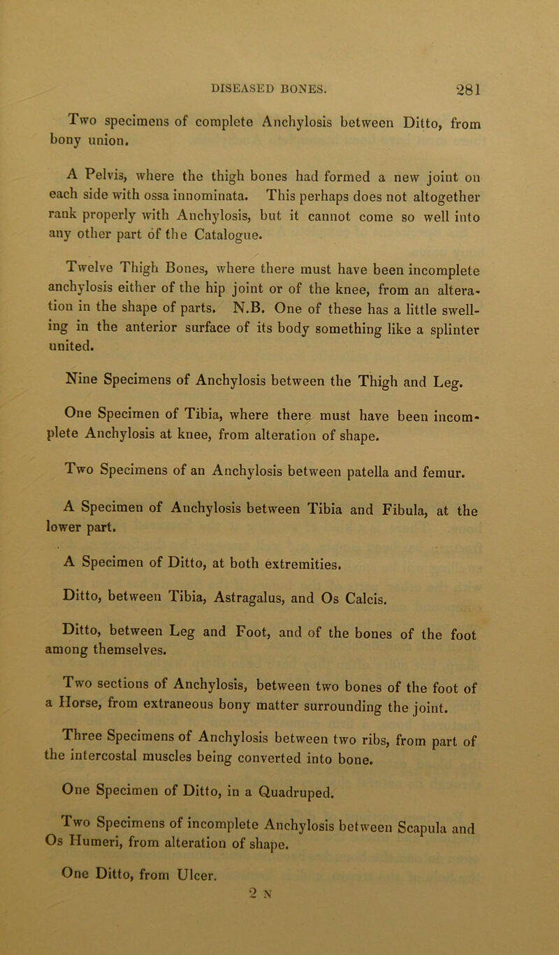 Two specimens of complete Anchylosis between Ditto, from bony union, A Pelvis, where the thigh bones had formed a new joint on each side with ossa innominata. This perhaps does not altogether rank properly with Anchylosis, but it cannot come so well into any other part of the Catalogue. Twelve Thigh Bones, where there must have been incomplete anchylosis either of the hip joint or of the knee, from an altera- tion in the shape of parts. N.B. One of these has a little swell- ing in the anterior surface of its body something like a splinter united. Nine Specimens of Anchylosis between the Thigh and Leg. One Specimen of Tibia, where there must have been incom- plete Anchylosis at knee, from alteration of shape. Two Specimens of an Anchylosis between patella and femur. A Specimen of Anchylosis between Tibia and Fibula, at the lower part. A Specimen of Ditto, at both extremities. Ditto, between Tibia, Astragalus, and Os Calcis. Ditto, between Leg and Foot, and of the bones of the foot among themselves. Two sections of Anchylosis, between two bones of the foot of a Horse, from extraneous bony matter surrounding the joint. Three Specimens of Anchylosis between two ribs, from part of the intercostal muscles being converted into bone. One Specimen of Ditto, in a Quadruped. Two Specimens of incomplete Anchylosis between Scapula and Os Humeri, from alteration of shape. One Ditto, from Ulcer.