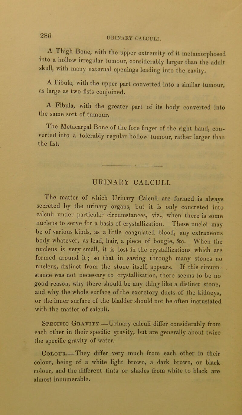 280 URINARY CALCULI. A Thigh Bone, with the upper extremity of it metamorphosed into a hollow irregular tumour, considerably larger than the adult skull, with many external openings leading into the cavity. A hibula, with the upper part converted into a similar tumour, as large as two fists conjoined. A Fibula, with the greater part of its body converted into the same sort of tumour. The Metacarpal Bone of the fore finger of the right hand, con- verted into a tolerably regular hollow tumour, rather larger than the fist. URINARY CALCULI. The matter of which Urinary Calculi are formed is always secreted by the urinary organs, but it is only concreted into calculi under particular circumstances, viz., when there is some nucleus to serve for a basis of crystallization. These nuclei may be of various kinds, as a little coagulated blood, any extraneous body whatever, as lead, hair, a piece of bougie, &c. When the nucleus is very small, it is lost in the crystallizations which are formed around it; so that in sawing through many stones no nucleus, distinct from the stone itself, appears. If this circum- stance was not necessary to crystallization, there seems to be no good reason, why there should be any thing like a distinct stone, and why the whole surface of the excretoi’y ducts of the kidneys, or the inner surface of the bladder should not be often incrustated with the matter of calculi. Specific Gravity.— Urinary calculi dififer considerably from each other in their specific gravity, but are generally about twice the specific gravity of water. Colour.—They differ very much from each other in their colour, being of a white light brown, a dark brown, or black colour, and the different tints or shades from white to black are almost innumerable.