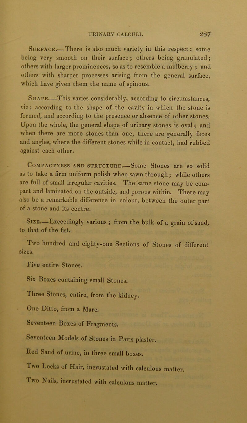 Surface.—There is also much variety in this respect: some being very smooth on their surface; others being granulated; others with larger prominences, so as to resemble a mulberry ; and others with sharper processes arising from the general surface, which have given them the name of spinous. Shafe.—This varies considerably, according to circumstances, viz: according to the shape of the cavity in which the stone is formed, and according to the presence or absence of other stones. Upon the whole, the general shape of urinary stones is oval; and when there are more stones than one, there are generally faces and angles, where the different stones while in contact, had rubbed against each other. Compactness and structure—Some Stones are so solid as to take a firm uniform polish when sawn through; while others are full of small irregular cavities. The same stone may be com- pact and laminated on the outside, and porous within. There may also be a remarkable difference in colour, between the outer part of a stone and its centre. Size.—Exceedingly vaidous ; from the bulk of a grain of sand, to that of the fist. Two hundred and eighty-one Sections of Stones of different sizes. Five entire Stones. Six Boxes containing small Stones. Three Stones, entire, from the kidney. One Ditto, from a Mare. Seventeen Boxes of Fragments. Seventeen Models of Stones in Paris plaster. Red Sand of urine, in three small boxes. Two Locks of Hair, incrustated with calculous matter. Two Nails, incrustated with calculous matter.