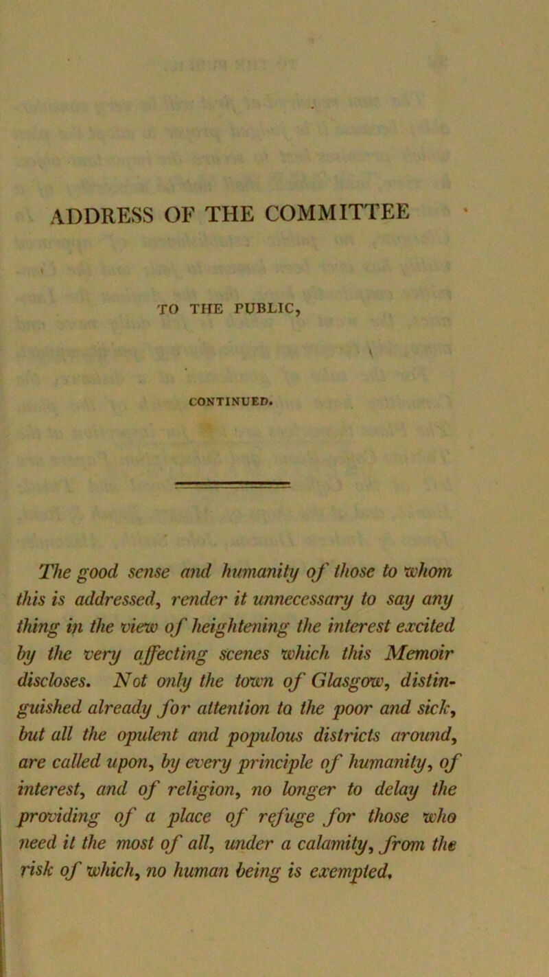 ADDRESS OF THE COMMITTEE TO THE PUBLIC, \ CONTINUED. The good sense and humanity of those to ’whom this is addressed^ render it unnecessary to say any thing in the view of heightening the interest excited by the very affecting scenes which this Memoir discloses. Not only the town of Glasgow, distin~ guished already for attention to the poor and sick, but all the opulent and populous districts around, are called upon, by every principle of humanity, of interest, and of religion, no longer to delay the providing of a place of refuge for those who need it the most of all, under a calamity, from the risk of which, no human being is exempted.