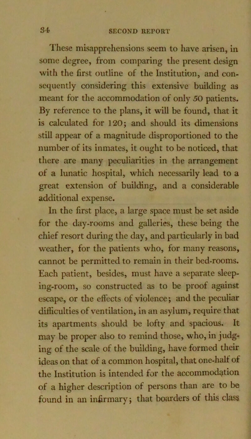 These misapprehensions seem to have arisen, in some degree, from comparing the present design with the first outline of the Institution, and con- sequently considering this extensive building as meant for the accommodation of only 50 patients. By reference to the plans, it will be found, that it is calculated for 120; and should its dimensions still appear of a magnitude disproportioned to the number of its inmates, it ought to be noticed, that there are many peculiarities in the arrangement of a lunatic hospital, which necessarily lead to a great extension of building, and a considerable additional expense. In the first place, a large space must be set aside for the day-rooms and galleries, these being the chief resort during the day, and particularly in bad weather, for the patients who, for many reasons, cannot be permitted to remain in their bed-rooms. Each patient, besides, must have a separate sleep- ing-room, so constructed as to be proof against escape, or the effects of violence; and the peculiar difficulties of v'entilation, in an asylum, require that its apartments should be lofty and spacious. It may be proper also to remind those, who, in judg- ing of the scale of the building, have formed their ideas on that of a common hospital, that one-half of the Institution is intended for the accommodation of a higher description of persons than are to be found in an infirmary; that boarders of this class