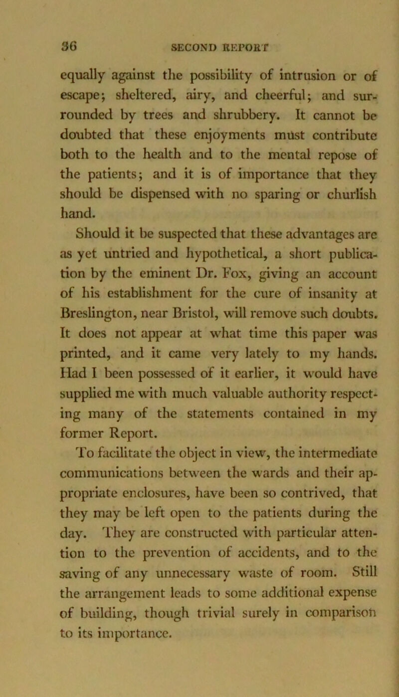 equally against the possibility of intrusion or of escape; sheltered, airy, and cheerful; and sur- rounded by trees and shrubbery. It cannot be doubted that these enjoyments must contribute both to the health and to the mental repose of the patients; and it is of importance that they should be dispensed with no sparing or churlish hand. Should it be suspected that these advantages are as yet untried and hypothetical, a short publica- tion by the eminent Dr. Fox, giving an account of his establishment for the cure of insanity at Breslington, near Bristol, will remove such doubts. It does not appear at what time this paper was printed, and it came very lately to my hands. Had I been possessed of it earlier, it would have supplied me w’ith much valuable authority respect- ing many of the statements contained in my former Report. To facilitate the object in view, the intermediate communications between the wards and their ap- propriate enclosures, have been so contrived, that they may be left open to the patients during the day. They are constructed with particular atten- tion to the prevention of accidents, and to the saving of any unnecessary waste of room. Still the arrangement leads to some additional expense of building, though trivial surely in comparisoti to its importance.