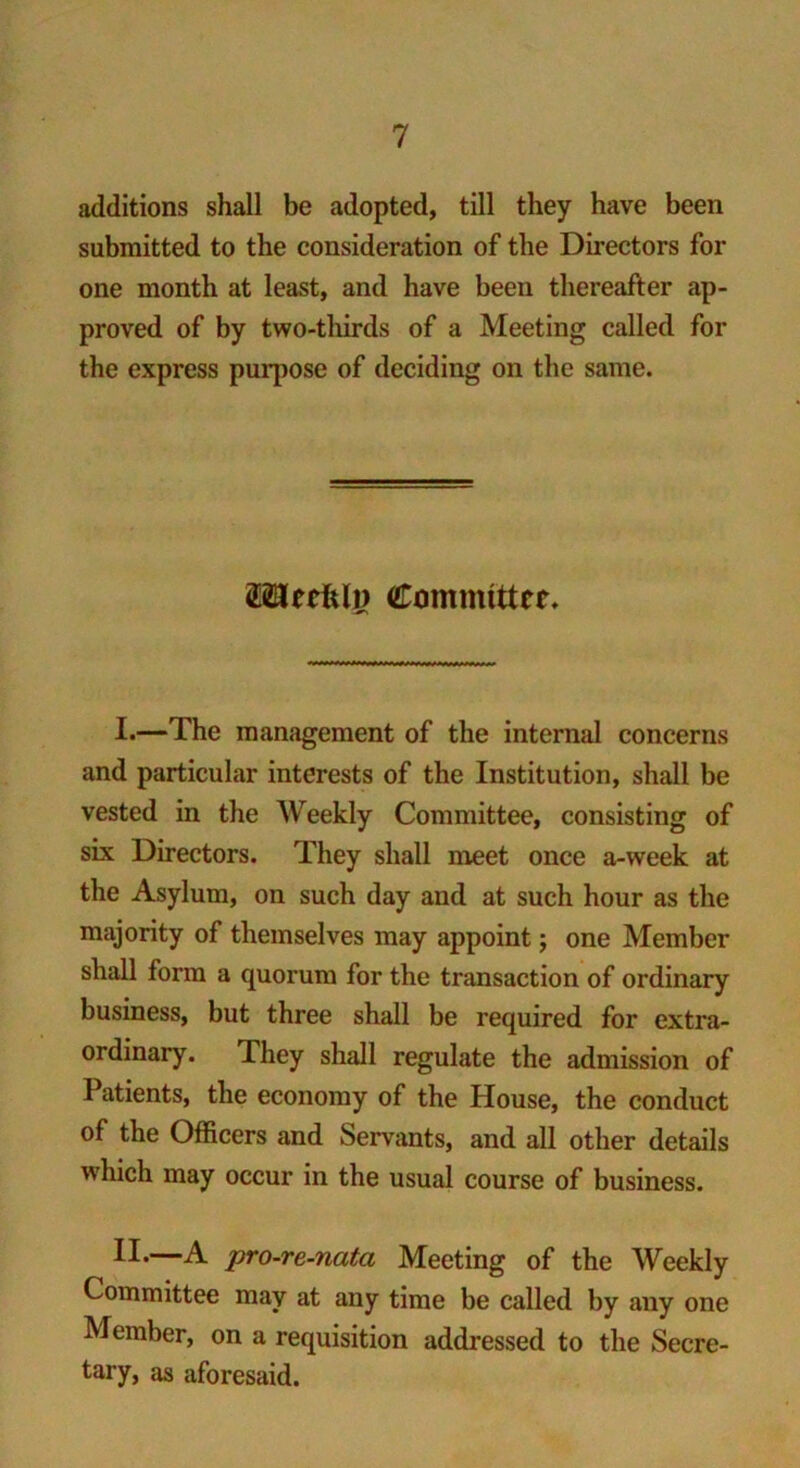 additions shall be adopted, till they have been submitted to the consideration of the Directors for one month at least, and have been thereafter ap- proved of by two-thirds of a Meeting called for the express purpose of deciding on the same. 2Hecfcli> Committer. I.—The management of the internal concerns and particular interests of the Institution, shall be vested in the Weekly Committee, consisting of six Directors. They shall meet once a-week at the Asylum, on such day and at such hour as the majority of themselves may appoint; one Member shall form a quorum for the transaction of ordinary business, but three shall be required for extra- ordinary. They shall regulate the admission of Patients, the economy of the House, the conduct of the Officers and Servants, and all other details which may occur in the usual course of business. II*—A pro-re-nata Meeting of the Weekly Committee may at any time be called by any one Member, on a requisition addressed to the Secre- tary, as aforesaid.