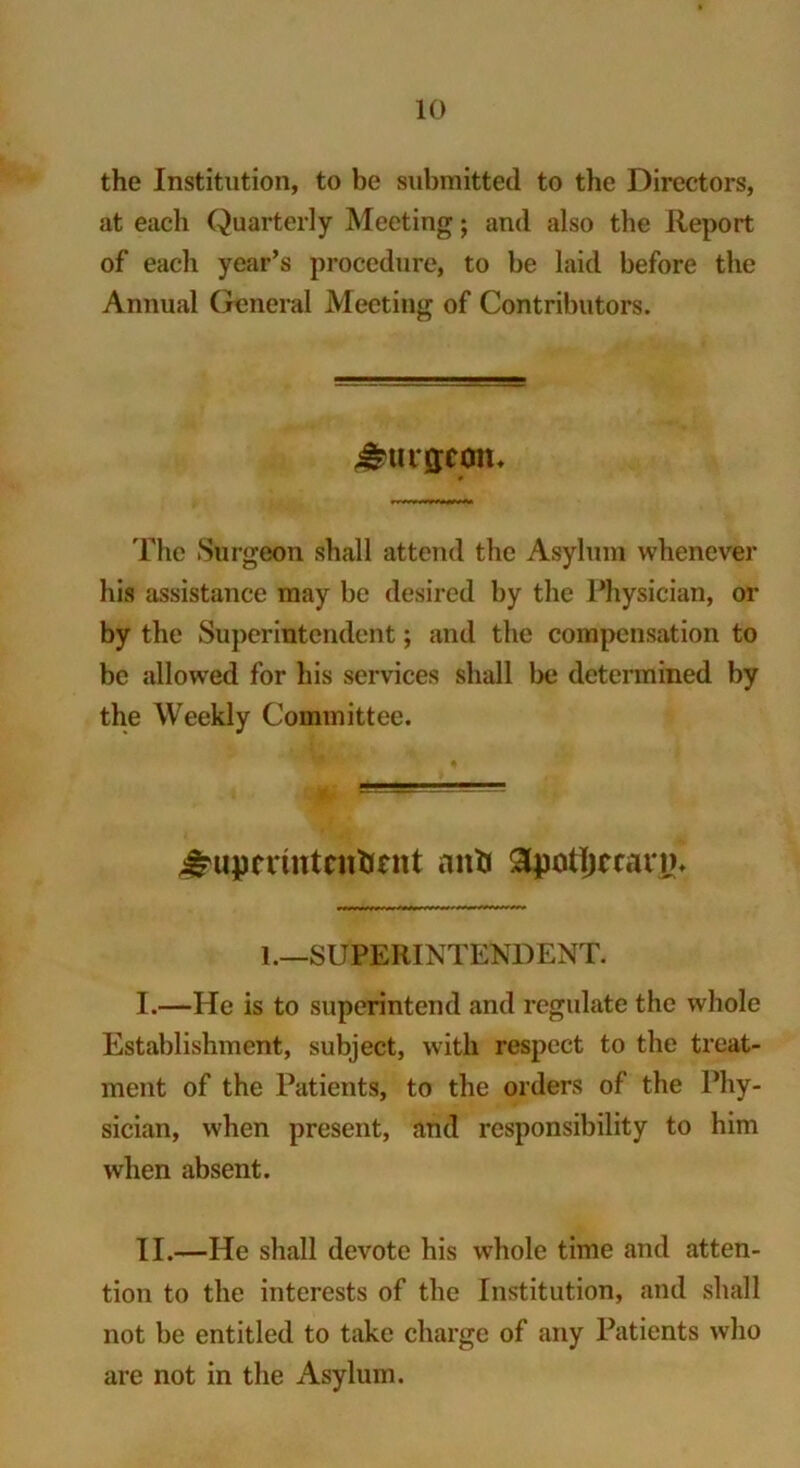 the Institution, to be submitted to the Directors, at each Quarterly Meeting; and also the Report of each year’s procedure, to be laid before the Annual General Meeting of Contributors. ^tUMJCOlU The .Surgeon shall attend the Asylum whenever his assistance may be desired by the Physician, or by the Superintendent; and the compensation to be allowed for his services shall be determined by the Weekly Committee. J^upcriuteittmtt anti 3potIjcrann 1 .—SUPERINTENDENT. I. —He is to superintend and regulate the whole Establishment, subject, with respect to the treat- ment of the Patients, to the orders of the Phy- sician, when present, and responsibility to him when absent. II. —He shall devote his whole time and atten- tion to the interests of the Institution, and shall not be entitled to take charge of any Patients who are not in the Asylum.