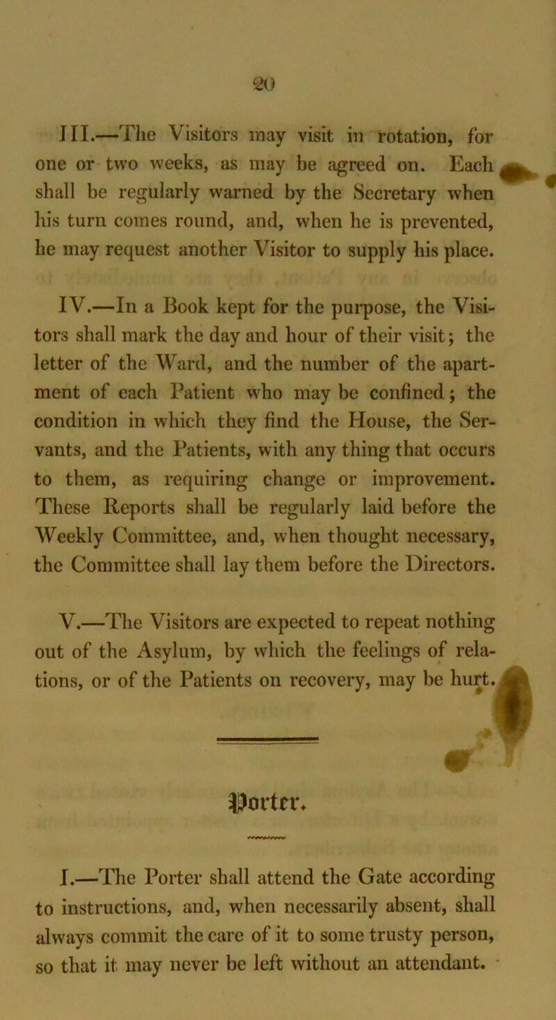 III.—The Visitors may visit in rotation, for one or two weeks, as may be agreed on. Each shall be regularly warned by the Secretary when his turn comes round, and, when he is prevented, he may request another Visitor to supply his place. IV.—In a Book kept for the purpose, the Visi- tors shall mark the day and hour of their visit; the letter of the Ward, and the number of the apart- ment of each Patient who may be confined; the condition in which they find the House, the Ser- vants, and the Patients, with any thing that occurs to them, as requiring change or improvement. These Reports shall be regularly laid before the Weekly Committee, and, when thought necessary, the Committee shall lay them before the Directors. V.—The Visitors are expected to repeat nothing out of the Asylum, by which the feelings of rela- tions, or of the Patients on recovery, may be hurt. I $ortn\ I.—The Porter shall attend the Gate according to instructions, and, when necessarily absent, shall always commit the care of it to some trusty person, so that it may never be left without an attendant.