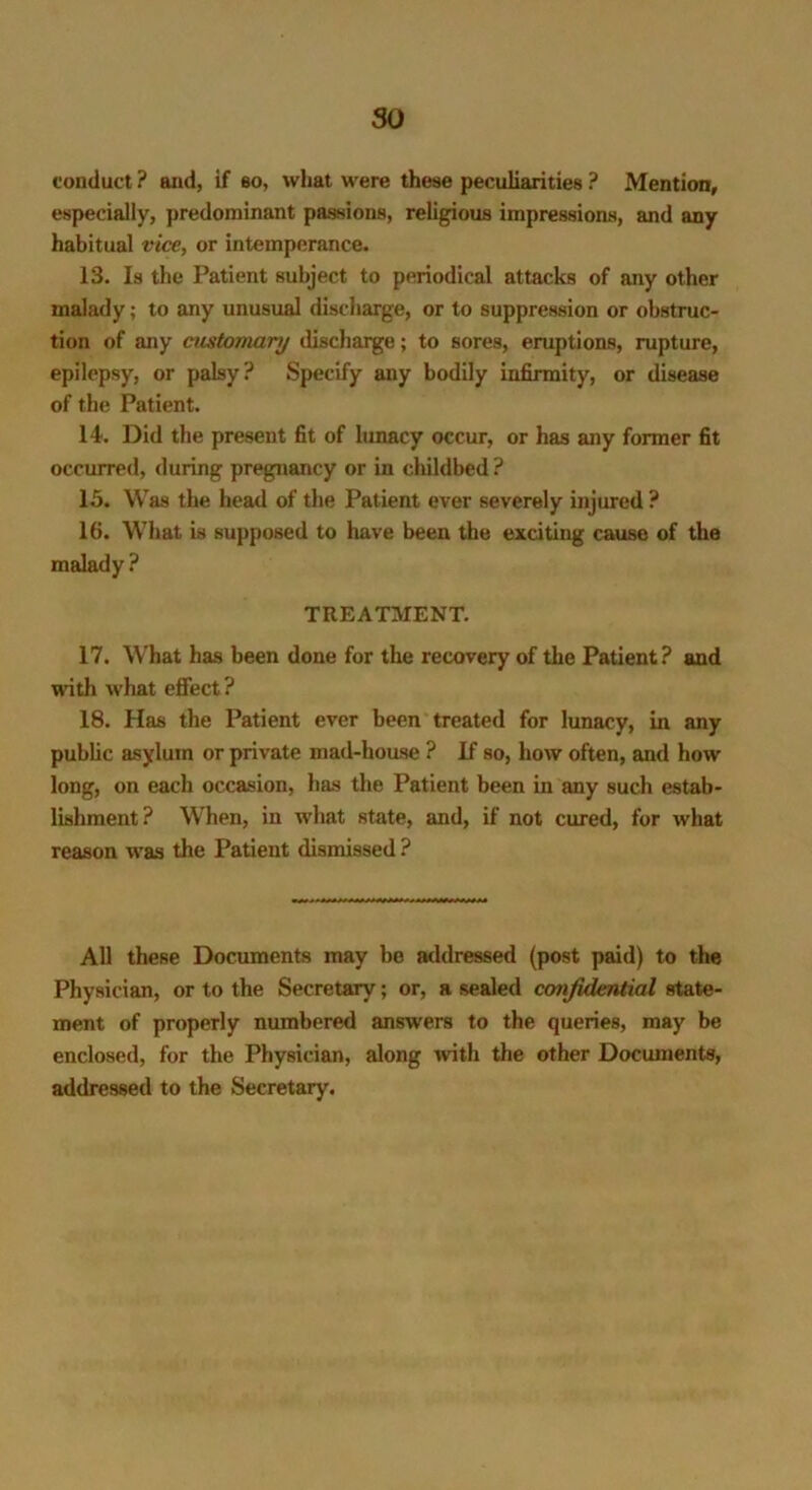 so conduct ? and, if so, what were these peculiarities ? Mention, especially, predominant passions, religious impressions, and any habitual vice, or intemperance. 13. Is the Patient subject to periodical attacks of any other malady; to any unusual discharge, or to suppression or obstruc- tion of any customary discharge; to sores, eruptions, rupture, epilepsy, or palsy? Specify any bodily infirmity, or disease of the Patient. 14. Did the present fit of lunacy occur, or has any former fit occurred, during pregnancy or in childbed ? 15. Was the head of the Patient ever severely injured ? 16. What is supposed to have been the exciting cause of the malady ? TREATMENT. 17. What has been done for the recovery of the Patient? and with what effect ? 18. Has the Patient ever been treated for lunacy, in any public asylum or private mad-house ? If so, how often, and how long, on each occasion, has the Patient been in any such estab- lishment? When, in what state, and, if not cured, for what reason was the Patient dismissed ? All these Documents may be addressed (post paid) to the Physician, or to the Secretary; or, a sealed confidential state- ment of properly numbered answers to the queries, may be enclosed, for the Physician, along with the other Documents, addressed to the Secretary.