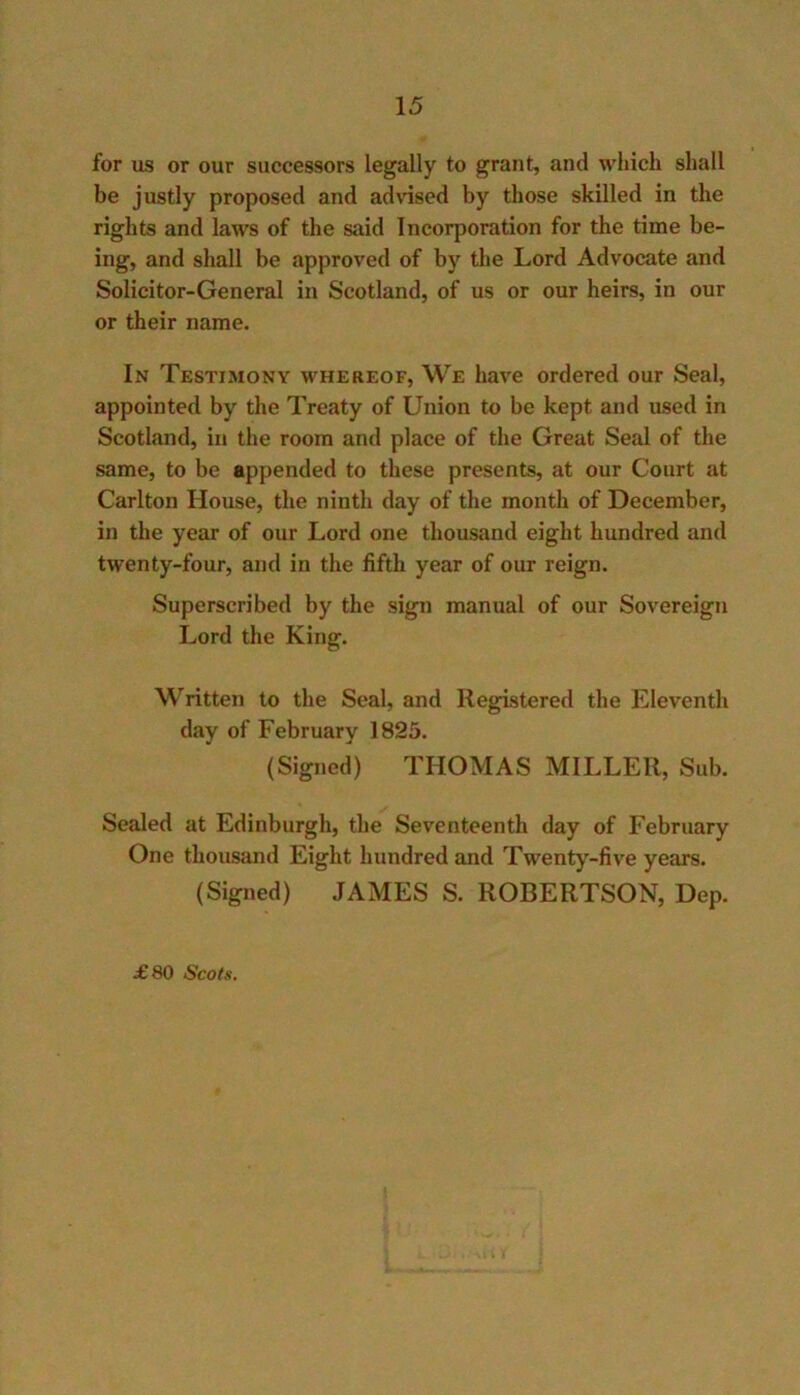 for us or our successors legally to grant, and which shall be justly proposed and advised by those skilled in the rights and laws of the said Incorporation for the time be- ing, and shall be approved of by the Lord Advocate and Solicitor-General in Scotland, of us or our heirs, in our or their name. In Testimony whereof. We have ordered our Seal, appointed by the Treaty of Union to be kept and used in Scotland, in the room and place of the Great Seal of the same, to be appended to these presents, at our Court at Carlton House, the ninth day of the month of December, in the year of our Lord one thousand eight hundred and twenty-four, and in the fifth year of our reign. Superscribed by the sign manual of our Sovereign Lord the King. Written to the Seal, and Registered the Eleventh day of February 1825. (Signed) THOMAS MILLER, Sub. Sealed at Edinburgh, the Seventeenth day of February One thousand Eight hundred and Twenty-five years. (Signed) JAMES S. ROBERTSON, Dep.