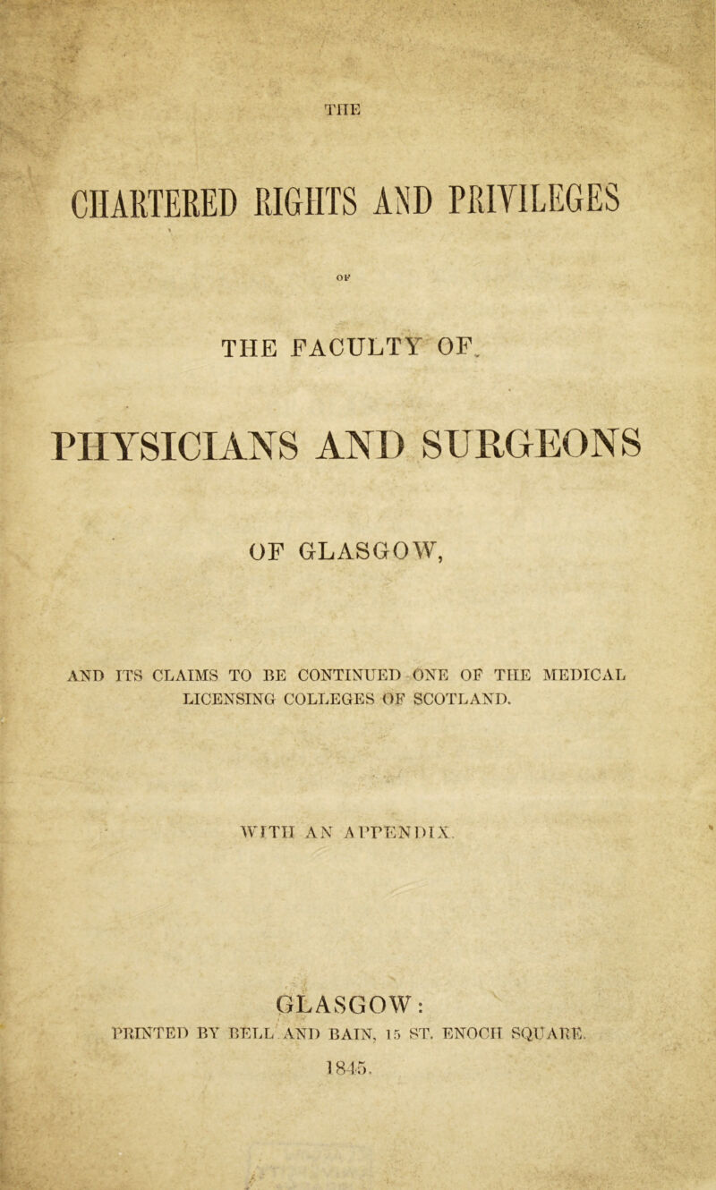THE * THE FACULTY OF. PHYSICIANS AND SURGEONS OF GLASGOW, AND ITS CLAIMS TO BE CONTINUED ONE OF TIIE MEDICAL LICENSING COLLEGES OF SCOTLAND. WITH AN APPENDIX. GLASGOW: PRINTED BY BELL AND BATN, 15 ST. ENOCH SQUARE. 1845.