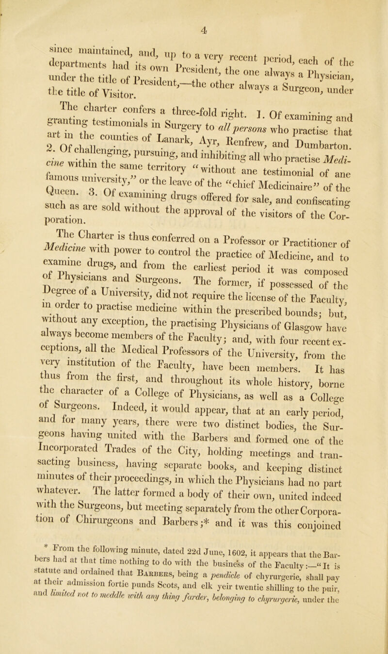 i7'i°d’each °f under the title of President,—the other -dways Ts & ^“T’ the title of Visitor. * Surgeon, under rile charter confers a three-fold rio*hf 1 nr granting testimonials in Surgery to er//1 °f “““T* and To oMl.“ Wk' ** Dumbarton. wia- ““f !”S. md inhibiting ,11 who practke Midi- cine within the same territory “without ane testimonial of ane [“ U”’Zf7’” °r the !;‘aVC of the “chief Medicinaire” of the su h S , : f rrnS, rUSS 0ffered for sale’ and confiscating r^ion  ^ thC aPPr°Val °f the of the Cor TJie Charter is thus conferred on a Professor or Practitioner of ^mifrdr PT f° C0at1'01 thC PraCtiC0 °f Med'cine, and to n, p, . ,luSs>aild from the earliest period it was composed of 1 hysicians and Surgeons. The former, if possessed of the niee o a University, did not require the license of the Faculty in order to practise medicine within the prescribed bounds; but without any exception, the practising Physicians of Glasgow have always become members of the Faculty; and, with four recent ex- ceptions, all the Medical Professors of the University, from the very institution of the Faculty, have been members. It has ms rom the first, and throughout its whole history, borne e c aracter of a College of Physicians, as well as a College o urgeons. Indeed, it would appear, that at an early period, and for many years, there were two distinct bodies, the Sur- geons having united with the Barbers and formed one of the ncorporated Trades of the City, holding meetings and tran- sacting business, having separate books, and keeping distinct minutes of their proceedings, in which the Physicians had no part w latevei.^ fhe latter formed a body of their own, united indeed with the Surgeons, but meeting separately from the other Corpora- tion of Chirurgeons and Barbers;* and it was this conjoined J, fT/o6 f0U°Wing minute’ dated 22d 1602> it appears that the Bar- had at that time nothing to do with the business of the Faculty—“It is statute and ordained that Babbees, being a pendicle of chyrurgerie, shall pay at then admission fortie punds Scots, and elk yeir twentie shilling to the puir, and limited not to meddle with am, thing funder, belonging to chyrurgerie, under the