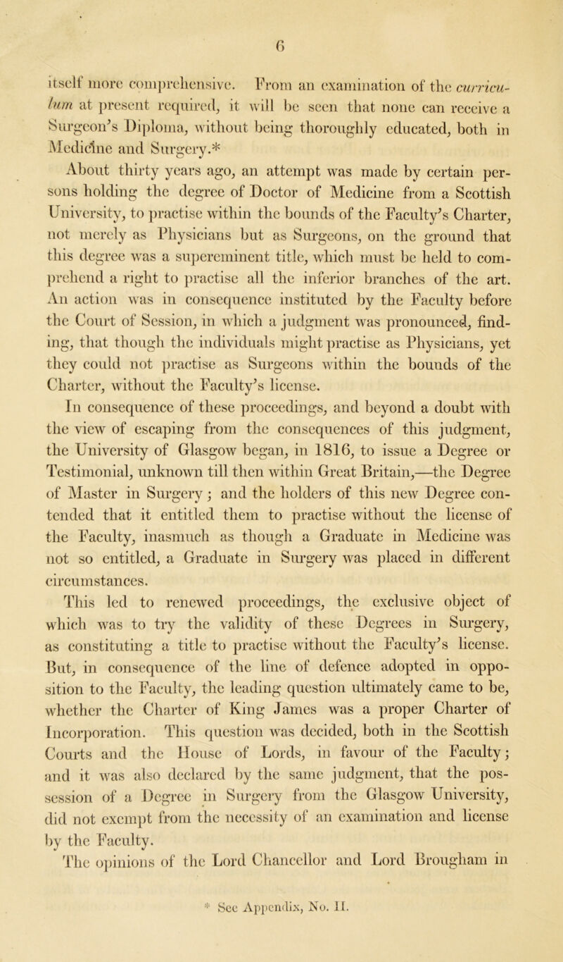 itself more comprehensive. From an examination of the curricu- lum at present required, it will be seen that none can receive a Surgeon's Diploma, without being thoroughly educated, both in Medicine and Surgery.* About thirty years ago, an attempt was made by certain per- sons holding the degree of Doctor of Medicine from a Scottish University, to practise within the bounds of the Faculty's Charter, not merely as Physicians but as Surgeons, on the ground that this degree was a supereminent title, which must be held to com- prehend a right to practise all the inferior branches of the art. An action was in consequence instituted by the Faculty before the Court of Session, in which a judgment was pronounced, find- ing, that though the individuals might practise as Physicians, yet they could not practise as Surgeons within the bounds of the Charter, without the Faculty's license. In consequence of these proceedings, and beyond a doubt with the view of escaping from the consequences of this judgment, the University of Glasgow began, in 1816, to issue a Degree or Testimonial, unknown till then within Great Britain,—the Degree of Master in Surgery; and the holders of this new Degree con- tended that it entitled them to practise without the license of the Faculty, inasmuch as though a Graduate in Medicine was not so entitled, a Graduate in Surgery was placed in different circumstances. This led to renewed proceedings, the exclusive object of which was to try the validity of these Degrees in Surgery, as constituting a title to practise without the Faculty's license. But, in consequence of the line of defence adopted in oppo- sition to the Faculty, the leading question ultimately came to be, whether the Charter of King James was a proper Charter of Incorporation. This question was decided, both in the Scottish Courts and the House of Lords, in favour of the Faculty; and it was also declared by the same judgment, that the pos- session of a Degree in Surgery from the Glasgow University, did not exempt from the necessity of an examination and license by the Faculty. The opinions of the Lord Chancellor and Lord Brougham in * See Appendix, No. II.