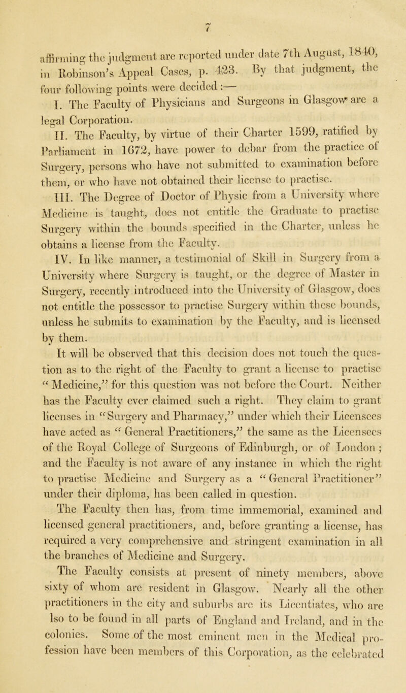 affirming the judgment are reported under date 7th August, 1840, in Robinson’s Appeal Cases, p. 423. By that judgment, the four following points were decided I The Faculty of Physicians and Surgeons in Glasgow arc a legal Corporation. II. The Faculty, by virtue of their Charter 1599, ratified by Parliament in 1672, have power to debar from the practice of Surgery, persons who have not submitted to examination befoie them, or who have not obtained their license to practise. HI. The Degree of Doctor of Physic from a University where Medicine is taught, docs not entitle the Graduate to practise Surgery within the bounds specified in the Charter, unless he obtains a license from the Faculty. IV. In like manner, a testimonial of Skill in Surgery from a University where Surgery is taught, or the degree of Master in Surgery, recently introduced into the University of Glasgow, docs not entitle the possessor to practise Surgery within these bounds, unless he submits to examination by the Faculty, and is licensed by them. It will be observed that this decision does not touch the ques- tion as to the right of the Faculty to grant a license to practise “ Medicine,” for this question was not before the Court. Neither has the Faculty ever claimed such a right. They claim to grant licenses in “ Surgery and Pharmacy.” under which their Licensees have acted as “ General Practitioners,” the same as the Licensees of the Royal College of Surgeons of Edinburgh, or of London ; and the Faculty is not aware of any instance in which the right to practise Medicine and Surgery as a “ General Practitioner” under their diploma, has been called in question. The Faculty then has, from time immemorial, examined and licensed general practitioners, and, before granting a license, has required a very comprehensive and stringent examination in all the branches of Medicine and Surgery. The Faculty consists at present of ninety members, above sixty of whom are resident in Glasgow. Nearly all the other practitioners in the city and suburbs arc its Licentiates, who are Iso to be found in all parts of England and Ireland, and in the colonies. Some of the most eminent men in the Medical pro- fession have been members of this Corporation, as the celebrated