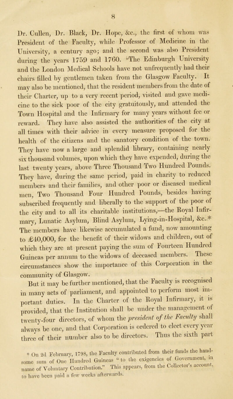 Dr. Cullen, Dr. Black, Dr. Hope, &c., the first of whom was President of the Faculty, while Professor of Medicine in the University, a century ago; and the second was also President during the years 1759 and 1760. ‘‘The Edinburgh University and the London Medical Schools have not unfrequently had their chairs filled by gentlemen taken from the Glasgow Faculty. It may also be mentioned, that the resident members from the date of their Charter, up to a very recent period, visited and gave medi- cine to the sick poor of the city gratuitously, and attended the Town Hospital and the Infirmary for many years without fee or reward. They have also assisted the authorities of the city at all times with their advice in every measure proposed for the health of the citizens and the sanatory condition of the town. They have now a large and splendid library, containing nearly six thousand volumes, upon which they have expended, during the last twenty years, above Three Thousand Iwo Hundred Pounds. They have, during the same period, paid in charity to reduced members and their families, and other poor or diseased medical men, Two Thousand Four Hundred Pounds, besides having subscribed frequently and liberally to the support of the poor of the city and to all its charitable institutions,—the Boyal Infir- mary, Lunatic Asylum, Blind Asylum, Lying-in-IIospital, &c.-* The members have likewise accumulated a fund, now amounting to £40,000, for the benefit of their widows and children, out of which they are at present paying the sum of Fourteen Hundred Guineas per annum to the widows of deceased members. These circumstances show the importance of tins Corporation m the community of Glasgow. But it may be further mentioned, that the Faculty is recognised in many acts of parliament, and appointed to perform most im- portant duties. In the Charter of the lloyal Infirmary, it is provided, that the Institution shall be under the management ol twenty-four directors, of whom the president of the Faculty shall always be one, and that Corporation is ordered to elect every year three of their number also to be directors. Thus the sixth part * On 2d February, 1798, the Faculty contributed from their funds the hand- some sum of One Hundred Guineas “ to the exigencies of Government, m name of Voluntary Contribution.” This appears, from the Collector’s account, to have been paid a few weeks afterwards.