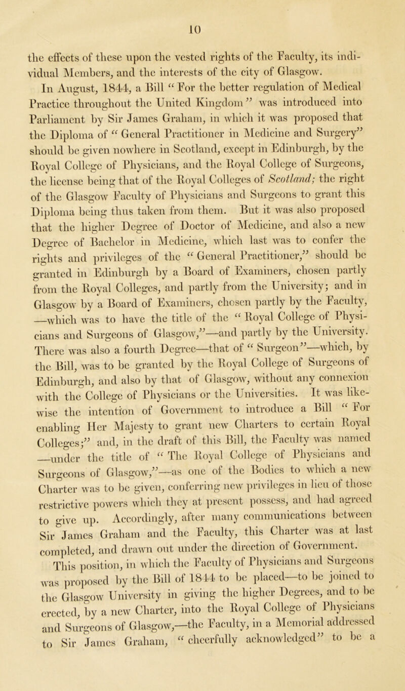 tlie effects of these upon the vested rights of the Faculty, its indi- vidual Members, and the interests of the city of Glasgow. In August, 1844, a Bill “ For the better regulation of Medical Practice throughout the United Kingdom ” was introduced into Parliament by Sir James Graham, in which it was proposed that the Diploma of “ General Practitioner in Medicine and Surgery” should be given nowhere in Scotland, except in Edinburgh, by the Royal College of Physicians, and the Royal College of Surgeons, the license being that of the Royal Colleges of Scotland; the right of the Glasgow Faculty of Physicians and Surgeons to grant this Diploma being thus taken from them. But it was also proposed that the higher Degree of Doctor of Medicine, and also a new Degree of Bachelor in Medicine, which last was to confer the rights and privileges of the “ General Practitioner,” should be granted in Edinburgh by a Board of Examiners, chosen partly from the Royal Colleges, and partly from the University; and in Glasgow by a Board of Examiners, chosen partly by the Faculty, —which was to have the title of the “ Royal College of Physi- cians and Surgeons of Glasgow,”—and partly by the University. There was also a fourth Degree—that of “ Surgeon”—which, by the Bill, was to be granted by the Royal College of Surgeons of Edinburgh, and also by that of Glasgow, without any connexion with the College of Physicians or the Universities. It was like- wise the intention of Government to introduce a Bill “ For enabling Her Majesty to grant new Charters to certain Royal Colleges;” and, in the draft of this Bill, the Faculty was named —under the title of “ The Royal College of Physicians and Surgeons of Glasgow,”—as one of the Bodies to which a new Charter was to be given, conferring new privileges m lieu of those restrictive powers which they at present possess, and had agreed to give up. Accordingly, after many communications between Sir James Graham and the Faculty, this Charter was at last completed, and drawn out under the direction of Government. This position, in which the Faculty of Physicians and Surgeons was proposed by the Bill of 1844 to be placed—to be joined to the Glasgow University in giving the higher Degrees, and to be erected, by a new Charter, into the Royal College of Physicians and Surgeons of Glasgow,—the Faculty, in a Memorial addressed to Sir James Graham, “ cheerfully acknowledged” to be a