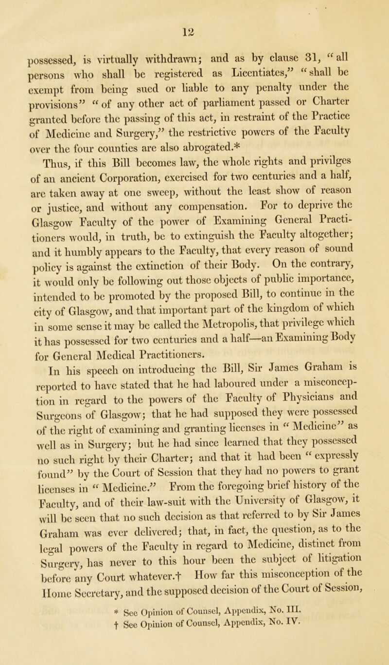 possessed, is virtually withdrawn; and as by clause 31, “ all persons who shall he registered as Licentiates,” “ shall be exempt from being sued or liable to any penalty under the provisions” “ of any other act of parliament passed or Charter granted before the passing of this act, in restraint of the Practice of Medicine and Surgery,” the restrictive powers of the Faculty over the four counties are also abrogated.* Thus, if this Bill becomes law, the whole rights and privilges of an ancient Corporation, exercised for two centuries and a half, are taken away at one sweep, without the least show of reason or justice, and without any compensation. For to deprive the Glasgow Faculty of the power of Examining General Practi- tioners would, in truth, be to extinguish the Faculty altogether; and it humbly appears to the Faculty, that every reason of sound policy is against the extinction of their Body. On the contrary, it would only be following out those objects of public importance, intended to be promoted by the proposed Bill, to continue in the city of Glasgow, and that important part of the kingdom of which in some sense it may be called the Metropolis, that privilege which it has possessed for two centuries and a half—an Examining Body for General Medical Practitioners. In his speech on introducing the Bill, Sir James Graham is reported to have stated that he had laboured under a misconcep- tion in regard to the powers of the Faculty of Physicians and Surgeons of Glasgow; that he had supposed they were possessed of the right of examining and granting licenses in “ Medicine” as well as in Surgery; but he had since learned that they possessed no such right by their Charter; and that it had been “ expressly found” by the Court of Session that they had no powers to grant licenses in “ Medicine.” From the foregoing brief history of the Faculty, and of their law-suit with the University of Glasgow, it will be seen that no such decision as that referred to by Sir James Graham was ever delivered; that, in fact, the question, as to the legal powers of the Faculty in regard to Medicine, distinct from Surgery, has never to this hour been the subject of litigation before any Court whatever.t How far this misconception of the Home Secretary, and the supposed decision of the Court of Session, * Sec Opinion of Counsel, Appendix, No. III.