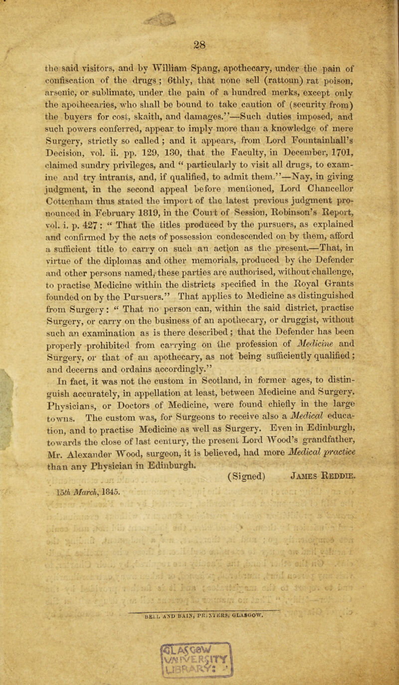 the said visitors, and by William Spang, apothecary, under the pain of confiscation of the drugs ; 6thly, that none sell (rattoun) rat poison, arsenic, or sublimate, under the pain of a hundred merks, except only the apothecaries, who shall bo bound to take caution of (security from) the buyers for cost, skaitli, and damages.”—Such duties imposed, and such powers conferred, appear to imply more than a knowledge of mere Surgery, strictly so called ; and it appears, from Lord Fountainhall’s Decision, vol. ii. pp. 129, 130, that the Faculty, in December, 1701, claimed sundry privileges, and “ particularly to visit all drugs, to exam- ine and try intrants, and, if qualified, to admit them.”—Nay, in giving judgment, in the second appeal before mentioned, Lord Chancellor Cottenham thus stated the import of the latest previous judgment pro- nounced in February 1819, in the Court of Session, Robinson’s Report, vol. i, p. 427: “ That the titles produced by the pursuers, as explained and confirmed by the acts of possession condescended on by them, afford a sufficient title to carry on such an action as the present.—That, in virtue of the diplomas and other memorials, produced by the Defender and other persons named, these parties are authorised, without challenge, to practise Medicine within the districts specified in the Royal Grants founded on by the Pursuers.” That applies to Medicine as distinguished from Surgery: “ That no person can, within the said district, practise Surgery, or carry on the business of an apothecary, or druggist, without such an examination as is there described; that the Defender has been properly prohibited from carrying on the profession of Medicine and Surgery, or that of an apothecary, as not being sufficiently qualified; and decerns and ordains accordingly.” In fact, it was not the custom in Scotland, in former ages, to distin- guish accurately, in appellation at least, between Medicine and Surgery. Physicians, or Doctors of Medicine, were found chiefly in the large towns. The custom was, for Surgeons to receive also a Medical educa- tion, and to practise Medicine as well as Surgery. Even in Edinburgh, towards the close of last century, the present Lord Wood’s grandfather, Mr. Alexander Wood, surgeon, it is believed, had more Medical practice than any Physician in Edinburgh. (Signed) James Reddie. loth March, 1845. BKi.i, AND BAIN, PRINTERS, GLASGOW.