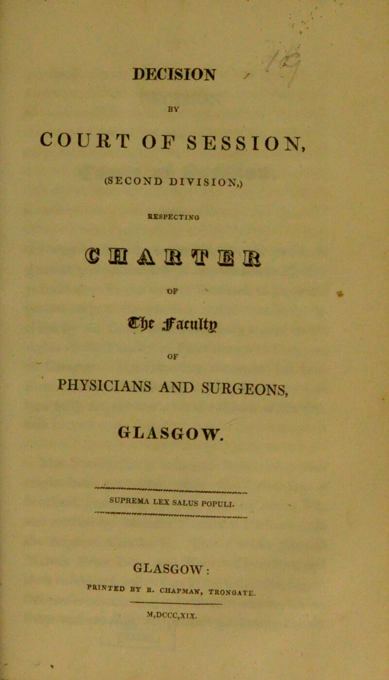 DECISION > v BY COURT OF SESSION, (SECOND DIVISION,) respecting © HI A IB ® H IE OF dTarultp PHYSICIANS AND SURGEONS, GLASGOW. SUPREMA LEX SALUS POPULI. rrrr«. ,, GLASGOW: PRINTED by B. chapman, trongate. M.DCCC.XIX.