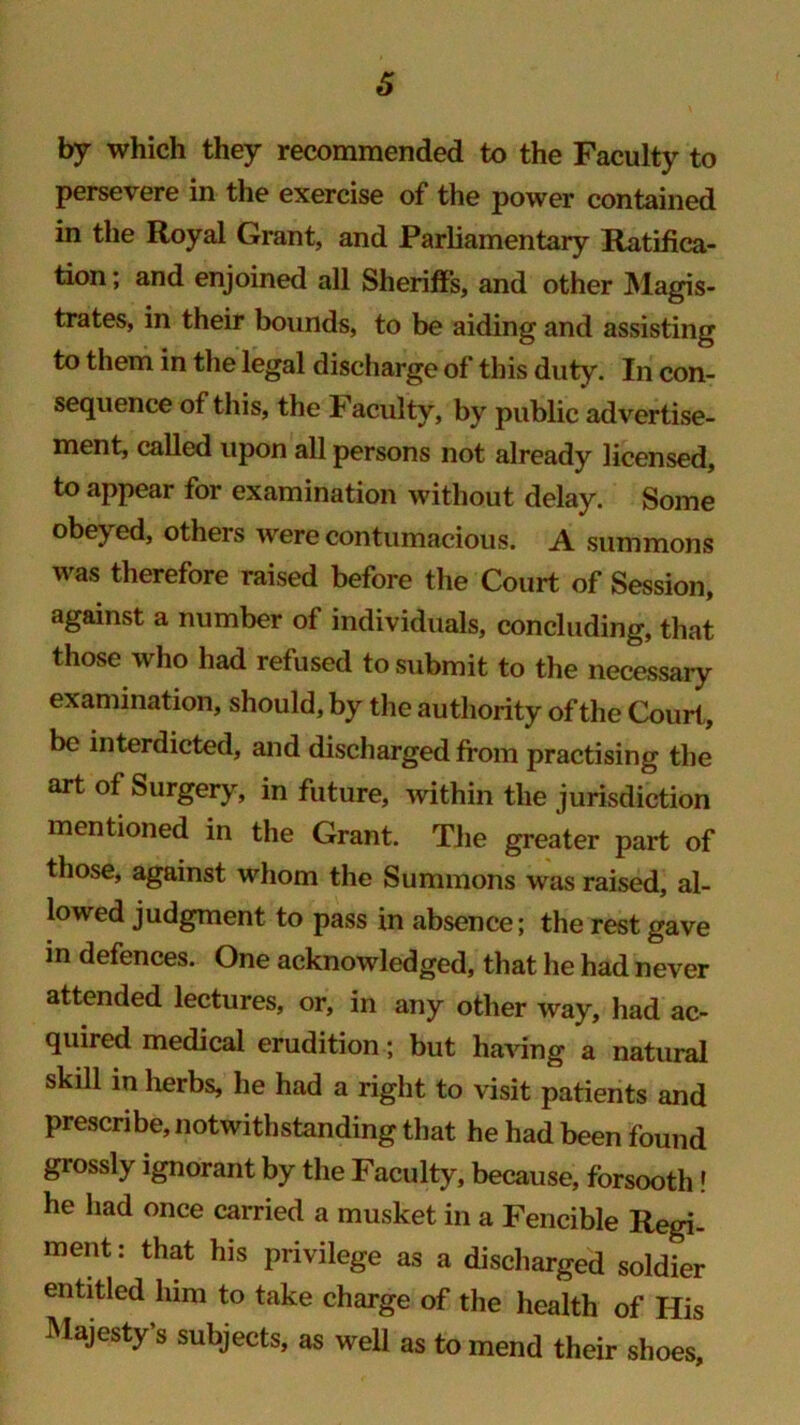 6 by which they recommended to the Faculty to persevere in the exercise of the power contained in the Royal Grant, and Parliamentary Ratifica- tion ; and enjoined all Sheriffs, and other Magis- trates, in their bounds, to be aiding and assisting to them in the legal discharge of this duty. In con- sequence of this, the Faculty, by public advertise- ment, called upon all persons not already licensed, to appear for examination without delay. Some obej ed, others were contumacious. A summons was therefore raised before the Court of Session, against a number of individuals, concluding, that those who had refused to submit to the necessary examination, should, by the authority of the Court, be interdicted, and discharged from practising the art of Surgery, in future, within the jurisdiction mentioned in the Grant. The greater part of those, against whom the Summons was raised, al- lowed judgment to pass in absence; the rest gave in defences. One acknowledged, that he had never attended lectures, or, in any other way, had ac- quired medical erudition; but having a natural skill in herbs, he had a right to visit patients and prescribe, notwithstanding that he had been found grossly ignorant by the Faculty, because, forsooth! he had once carried a musket in a Fencible Regi- ment: that his privilege as a discharged soldier entitled him to take charge of the health of His Majesty’s subjects, as well as to mend their shoes.