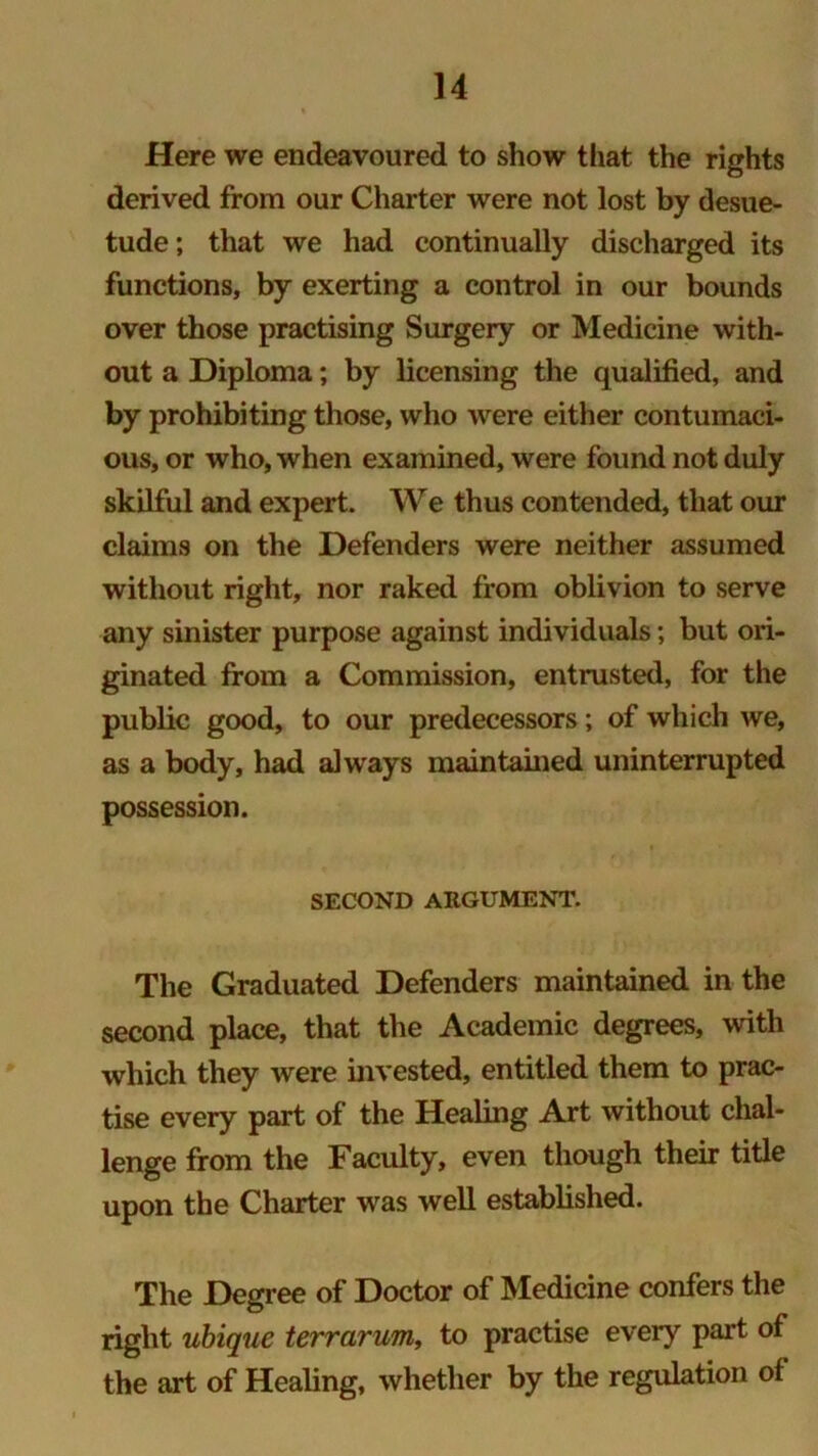 Here we endeavoured to show that the rights derived from our Charter were not lost by desue- tude ; that we had continually discharged its functions, by exerting a control in our bounds over those practising Surgery or Medicine with- out a Diploma; by licensing the qualified, and by prohibiting those, who were either contumaci- ous, or who, when examined, were found not duly skilful and expert. We thus contended, that our claims on the Defenders were neither assumed without right, nor raked from oblivion to serve any sinister purpose against individuals; but ori- ginated from a Commission, entrusted, for the public good, to our predecessors; of which we, as a body, had always maintained uninterrupted possession. SECOND ARGUMENT. The Graduated Defenders maintained in the second place, that the Academic degrees, with which they were invested, entitled them to prac- tise every part of the Healing Art without chal- lenge from the Faculty, even though their title upon the Charter was well established. The Degree of Doctor of Medicine confers the right ubique terrarum, to practise every part of the art of Healing, whether by the regulation of