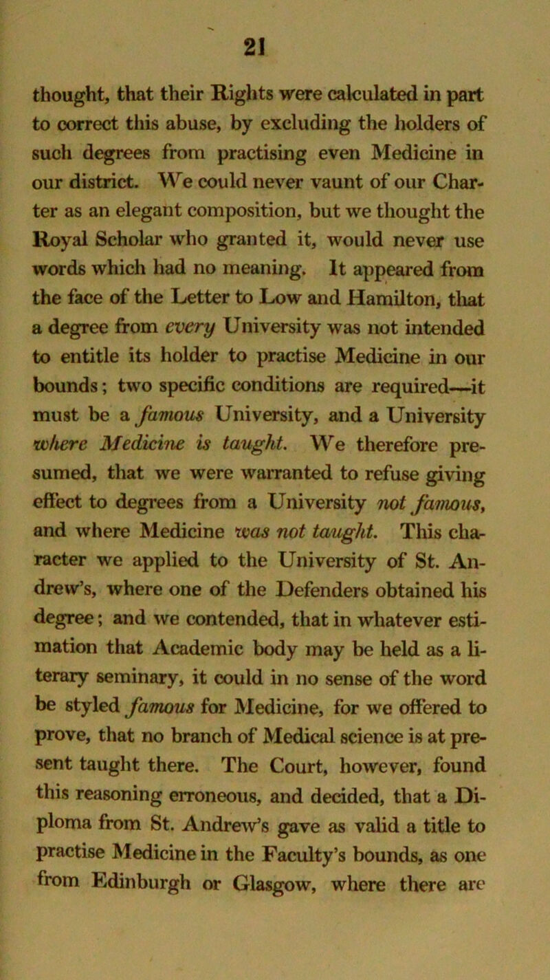 thought, that their Rights were calculated in part to correct this abuse, by excluding the holders of such degrees from practising even Medicine in our district. We could never vaunt of our Char- ter as an elegant composition, but we thought the Royal Scholar who granted it, would never use words which had no meaning. It appeared from the face of the Letter to Low and Hamilton, that a degree from every University was not intended to entitle its holder to practise Medicine in our bounds; two specific conditions are required—it must be a famous University, and a University where Medicine is taught. We therefore pre- sumed, that we were warranted to refuse giving effect to degrees from a University not famous, and where Medicine was not taught. This cha- racter we applied to the University of St. An- drew’s, where one of the Defenders obtained his degree; and we contended, that in whatever esti- mation that Academic body may be held as a li- terary seminary, it could in no sense of the word be styled famous for Medicine, for we offered to prove, that no branch of Medical science is at pre- sent taught there. The Court, however, found this reasoning erroneous, and decided, that a Di- ploma from St. Andrew’s gave as valid a title to practise Medicine in the Faculty’s bounds, as one from Edinburgh or Glasgow, where there are