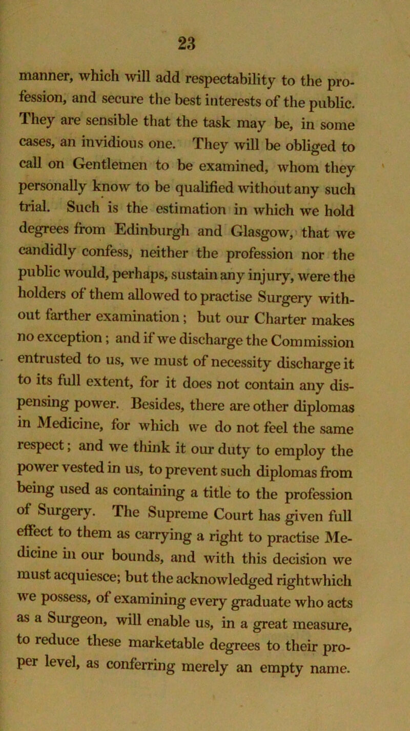 manner, which will add respectability to the pro- fession, and secure the best interests of the public. They are sensible that the task may be, in some cases, an invidious one. They will be obliged to call on Gentlemen to be examined, whom they personally know to be qualified without any such trial. Such is the estimation in which we hold degrees from Edinburgh and Glasgow, that we candidly confess, neither the profession nor the public would, perhaps, sustain any injury, were the holders of them allowed to practise Surgery with- out farther examination ; but our Charter makes no exception; and if we discharge the Commission entrusted to us, we must of necessity discharge it to its full extent, for it does not contain any dis- pensing power. Besides, there are other diplomas in Medicine, for which we do not feel the same respect; and we think it our duty to employ the power vested in us, to prevent such diplomas from being used as containing a title to the profession of Surgery. The Supreme Court has given full effect to them as carrying a right to practise Me- dicine in our bounds, and with this decision we must acquiesce; but the acknowledged right which v e possess, of examining every graduate who acts as a Surgeon, will enable us, in a great measure, to reduce these marketable degrees to their pro- per level, as conferring merely an empty name.