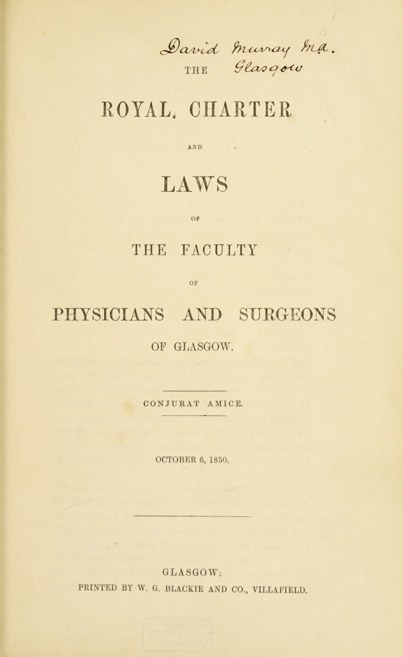 c$asv-o#t fyiccAstcuj frLJZ.. THE ROYAL, CHARTER AND LAWS THE FACULTY OF PHYSICIANS AND SURGEONS OF GLASGOW. CONJURAT AMICE. OCTOBER 6, 1850. GLASGOW: PRINTED BY W. G. BLA.CKIE AND CO., VILLAFIELD.