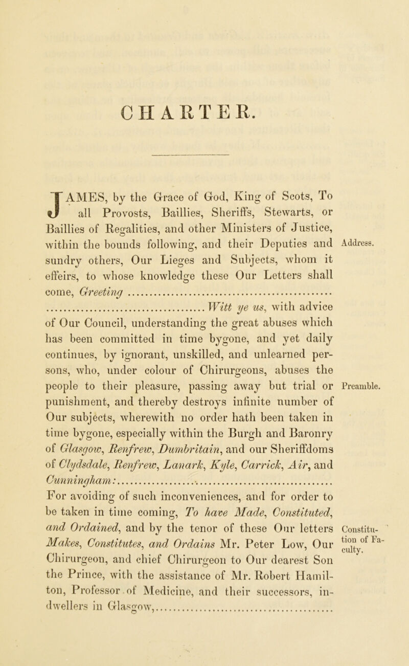 JAMES, by the Grace of God, King of Scots, To all Provosts, Baillies, Sheriffs, Stewarts, or Baillies of Regalities, and other Ministers ol Justice, within the bounds following, and their Deputies and sundry others, Our Lieges and Subjects, whom it effeirs, to whose knowledge these Our Letters shall come, Greeting Witt ye us, with advice of Our Council, understanding the great abuses which has been committed in time bygone, and yet daily continues, by ignorant, unskilled, and unlearned per- sons, who, under colour of Chirurgeons, abuses the people to their pleasure, passing away but trial or punishment, and thereby destroys infinite number of Our subjects, wherewith no order hath been taken in time bygone, especially within the Burgh and Baronry of Glasgow, Renfrew, Dumbritain, and our Sheriffdoms of Clydsdale, Renfrew, Lanark, Kyle, Garrick, Air, and Cunningham: • For avoiding of such inconveniences, and for order to be taken in time coming, To have Made, Constituted, and Ordained, and by the tenor of these Our letters Makes, Constitutes, and Ordains Mr. Peter Low, Our Chirurgeon, and chief Chirurgeon to Our dearest Son the Prince, with the assistance of Mr. Robert Hamil- ton, Professor of Medicine, and their successors, in- dwellers in Glasgow, C ' • * Address. Preamble. Constitu- tion of Fa- culty.