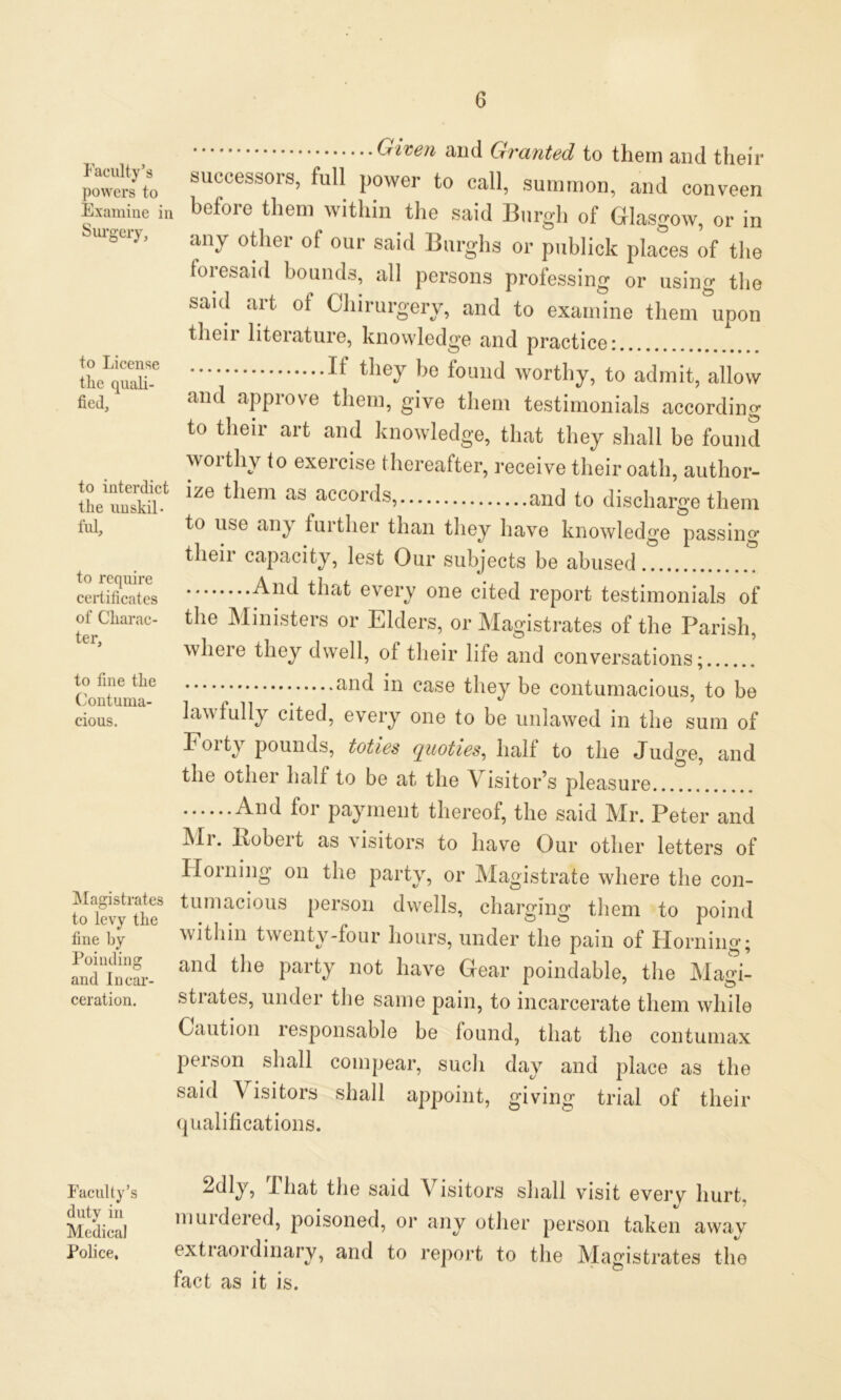 Faculty’s powers to Examine in Surgery, to License the quali- fied, to interdict the unskil- ful. to require certificates of Charac- ter, to fine the Contuma- cious. Magistrates to levy the fine by Poinding and Incar- ceration. Faculty’s duty in Medical Police, Given and Granted to them and their successors, full power to call, summon, and conveen before them within the said Burgh of Glasgow, or in any other of our said Burghs or publick places of the foresaid hounds, all persons professing or using the said art of Chirurgery, and to examine them upon their literature, knowledge and practice: ^ tlieJ be found worthy, to admit, allow and approve them, give them testimonials according to their art and knowledge, that they shall be found worthy to exercise thereafter, receive their oath, author- ize them as accords, and to discharge them to use any luither than they have knowledge passing their capacity, lest Our subjects be abused And every one cited report testimonials of the Ministers or Elders, or Magistrates of the Parish, wheie they dwell, ot their life and conversations; and in case they be contumacious, to be lawfully cited, every one to be unlawed in the sum of Foit) pounds, toties quoties, halt to the Judge, and the other half to be at the A isitoEs pleasure ••••••And foi payment thereof, the said Mr. Peter and Mi. Eobeit as visitors to have Our other letters of Horning on the party, or Magistrate where the con- tumacious person dwells, charging them to poind within twenty-tour hours, under the pain of Horning; and the party not have Gear poindable, the Magi- strates, under the same pain, to incarcerate them while Caution responsable be found, that the contumax person shall compear, such day and place as the said Visitors shall appoint, giving trial of their qualifications. 2dly, i hat the said Visitors shall visit every hurt, muidered, poisoned, or any other person taken awav extraordinary, and to report to the Magistrates the fact as it is.