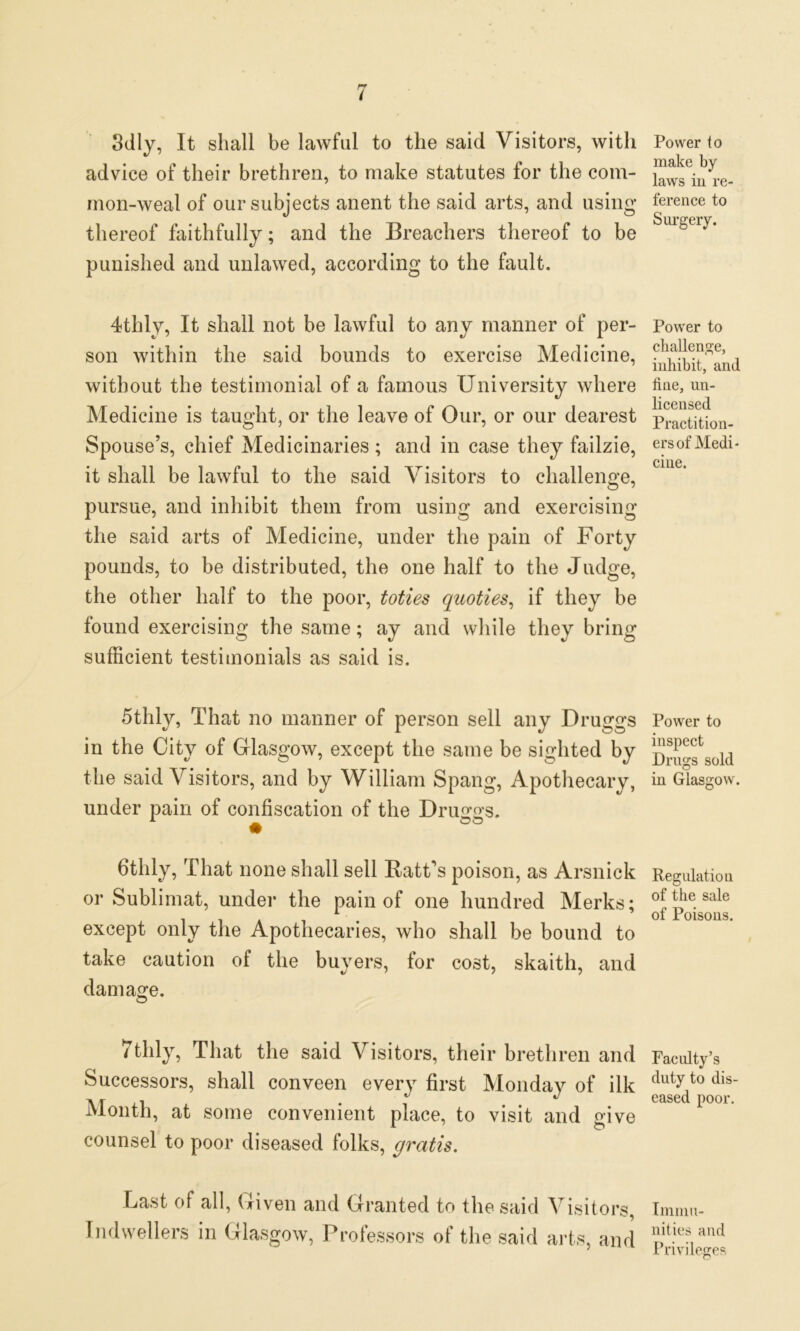 3dly, It shall be lawful to the said Visitors, with advice of their brethren, to make statutes for the com- mon-weal of our subjects anent the said arts, and using thereof faithfully; and the Breachers thereof to be punished and unlawed, according to the fault. 4thly, It shall not be lawful to any manner of per- son within the said bounds to exercise Medicine, without the testimonial of a famous University where Medicine is taught, or the leave of Our, or our dearest Spouse’s, chief Medicinaries ; and in case they failzie, it shall be lawful to the said Visitors to challenge, pursue, and inhibit them from using and exercising the said arts of Medicine, under the pain of Forty pounds, to be distributed, the one half to the Judge, the other half to the poor, toties quoties, if they be lound exercising the same; ay and while they bring sufficient testimonials as said is. 5thly, That no manner of person sell any Druggs in the City of Glasgow, except the same be sighted by the said Visitors, and by William Spang, Apothecary, under pain of confiscation of the Druggs. fitlily, That none shall sell Batt’s poison, as Arsnick or Sublimat, under the pain of one hundred Merks; except only the Apothecaries, who shall be bound to take caution of the buyers, for cost, skaith, and damage. © 7thly, That the said Visitors, their brethren and Successors, shall conveen every first Monday of ilk Month, at some convenient place, to visit and give counsel to poor diseased folks, gratis. Last of all, Given and Granted to the said Visitors, Indwellers in Glasgow, Professors of the said arts, and Power to make by laws in re- ference to Surgery. Power to challenge, inhibit, and fine, un- licensed Practition- ers of Medi- cine. Power to inspect Drugs sold in Glasgow. Regulation of the sale of Poisons. Faculty’s duty to dis- eased poor. Immu- nities and Privileges