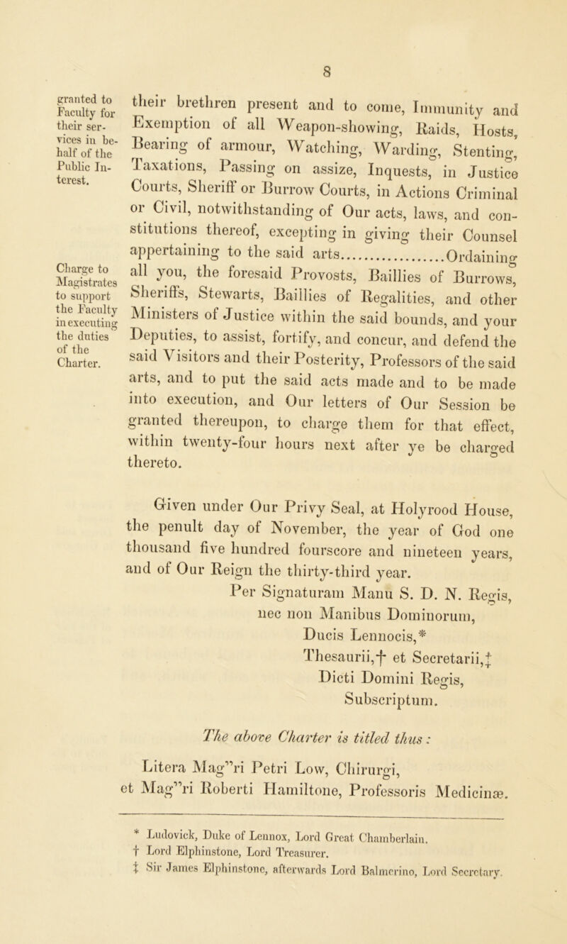 Faculty for ‘P'*' brethr6n preSeI,t and to co,1,e’ Immunity and their ser- Exemption of all Weapon-showing, Raids Hosts Courts, Sheriff or Burrow Courts, in Actions Criminal or Civil, notwithstanding of Our acts, laws, and con- stitutions thereof, excepting in giving their Counsel ofethetieS 1Jeputies’ t0 assist’ fortify> ^d concur, and defend the Charter. saic* ^lsltors and their Posterity, Professors of the said arts, and to put the said acts made and to be made into execution, and Our letters of Our Session be granted thereupon, to charge them for that effect, within twenty-four hours next after ye be charged thereto. Given under Our Privy Seal, at Holyrood House, the penult day of November, the year of God one thousand five hundred fourscore and nineteen years, and of Our Reign the thirty-third year. Per Signaturam Manu S. D. N. Regis, nec non Manibus Dominorum, Ducis Lennocis,* Thesaurii,f et Secretarii,* Dicti Domini Regis, Subscriptum. The above Charter is titled thus: Bit era Mag”ri Petri Low, Chirurgi, appertaining to the said arts Ordain in cr * Ludovick, Duke of Lennox, Lord Great Chamberlain, f Lord Elpli instone, Lord Treasurer. X Sir James Elphinstone, afterwards Lord Balmerino, Lord Secretary