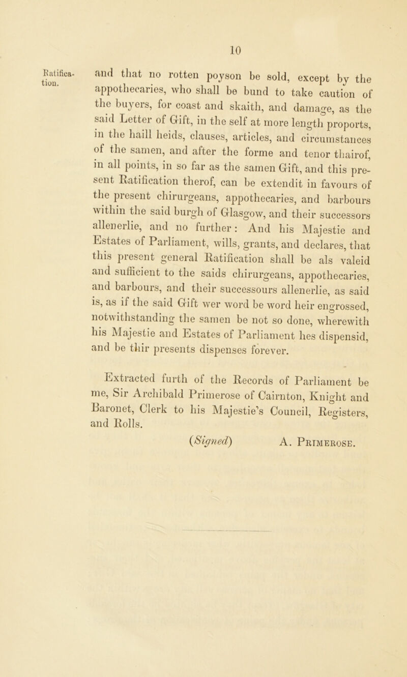 Ratifica- tion. and that no rotten poyson be sold, except by the appothecaries, who shall be bund to take caution of the buyers, lor coast and skaitli, and damage, as the said Letter of Gift, in the self at more length proports, iii the liaill heids, clauses, articles, and circumstances of the samen, and alter the forme and tenor thairof, in all points, in so far as the samen Gift, and this pre- sent Ratification tlierof, can be extendit in favours of the present chirurgeans, appothecaries, and harbours within the said burgh ol Glasgow, and their successors alienerlie, and no further: And his Majestie and Estates of Parliament, wills, grants, and declares, that this present general Ratification shall be als valeid and sufficient to the saids chirurgeans, appothecaries, and bai hours, and their successours allenerlie, as said is, as if the said Gift wer word be word heir engrossed, notwithstanding the samen be not so done, wherewith his Majestie and Estates of Parliament lies dispensid, and be thir presents dispenses forever. Extracted furth of the Records of Parliament be me, Sir Archibald Primerose of Cairnton, Knight and Baionet, Cleik to Ins Majestie\s Council, Registers, and Rolls. (Signed) A. Prtmerose.