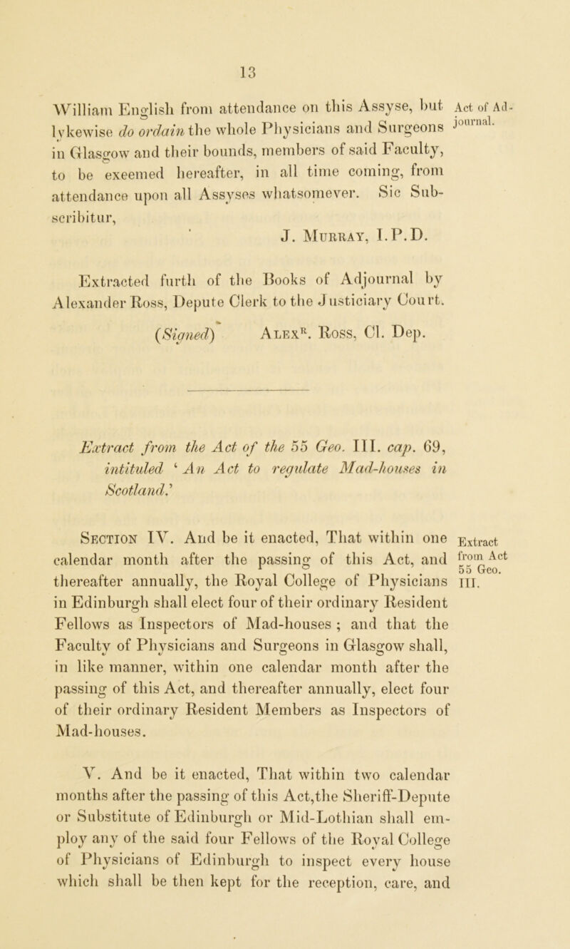 William English from attendance on this Assyse, but Act of Ad- lykewise do ordain the whole Physicians and Surgeons in Glasgow and their bounds, members of said Faculty, to be exeemed hereafter, in all time coming, from attendance upon all Assyses whatsomever. Sic Sub- scribitur, J. Murray, I.P.D. Extracted furth of the Books of Adjournal by Alexander Ross, Depute Clerk to the Justiciary Court. {Signed) Alexr. Ross, Cl. Dep. Extract from the Act of the 55 Geo. III. cap. 69, intituled 4An Act to regulate Mad-houses in Scotland.'’ Section IV. And be it enacted, That within one Extract calendar month after the passing of this Act, and lro,R Act r ° . . 55 Geo. thereafter annually, the Royal College of Physicians m. in Edinburgh shall elect four of their ordinary Resident Fellows as Inspectors of Mad-houses ; and that the Faculty of Physicians and Surgeons in Glasgow shall, in like manner, within one calendar month after the passing of this Act, and thereafter annually, elect four of their ordinary Resident Members as Inspectors of Mad-houses. V. And be it enacted, That within two calendar months after the passing of this Act,the Sheriff-Depute or Substitute of Edinburgh or Mid-Lothian shall em- ploy any of the said four Fellows of the Royal College of Physicians ol Edinburgh to inspect every house which shall be then kept for the reception, care, and