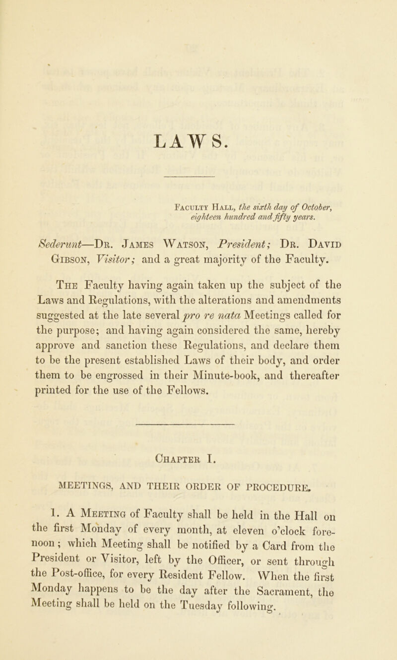 LAWS. Faculty Hall, the sixth day of October, eighteen hundred and fifty years. Sederunt—Dr. James Watson, President; Dr. David Gibson, Visitor; and a great majority of the Faculty. The Faculty having again taken up the subject of the Laws and Regulations, with the alterations and amendments suggested at the late several pro re nata Meetings called for the purpose; and having again considered the same, hereby approve and sanction these Regulations, and declare them to be the present established Laws of their body, and order them to be engrossed in their Minute-book, and thereafter printed for the use of the Fellows. Chapter I. MEETINGS, AND THEIR ORDER OF PROCEDURE, 1. A Meeting of Faculty shall be held in the Hall on the first Monday of every month, at eleven o’clock fore- noon ; which Meeting shall be notified by a Card from the President or Visitor, left by the Officer, or sent through the Post-office, for every Resident Fellow. When the first Monday happens to be the day after the Sacrament, the Meeting shall be held on the Tuesday following.