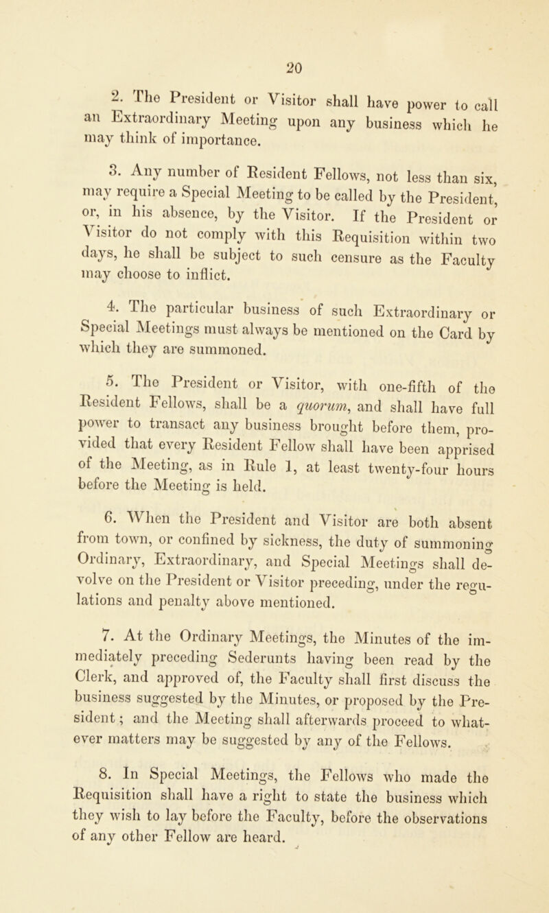 2. The President or Visitor shall have power to call an Extraordinary Meeting upon any business which he may think of importance. 3. Any number of Resident Fellows, not less than six, may require a Special Meeting to be called by the President* or, in his absence, by the Visitor. If the President or Visitor do not comply with this Requisition within two days, he shall be subject to such censure as the Faculty may choose to inflict. 4. The particular business of such Extraordinary or Special Meetings must always be mentioned on the Card by which they are summoned. 5. The President or Visitor, with one-fifth of the Resident Fellows, shall be a quorum, and shall have full power to transact any business brought before them, pro- vided that every Resident Fellow shall have been apprised of the Meeting, as in Rule 1, at least twenty-four hours before the Meeting is held. % 6. When the President and Visitor are both absent fiom town, oi confined by sickness, the duty of summonin°’ Ordinary, Extraordinary, and Special Meetings shall de- volve on the President or Visitor preceding, under the regu- lations and penalty above mentioned. 7. At the Ordinary Meetings, the Minutes of the im- mediately preceding Sederunts having been read by the Clerk, and approved of, the Faculty shall first discuss the business suggested by the Minutes, or proposed by the Pre- sident ; and the Meeting shall afterwards proceed to what- ever matters may be suggested by any of the Fellows. 8. In Special Meetings, the Fellows who made the Requisition shall have a right to state the business which they wish to lay before the Faculty, before the observations of any other Fellow are heard.