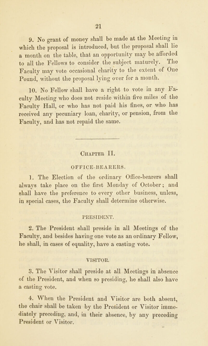 9. No grant of money shall be made at the Meeting in which the proposal is introduced, but the proposal shall lie a month on the table, that an opportunity may be afforded to all the Fellows to consider the subject maturely. The Faculty may vote occasional charity to the extent of One Pound, without the proposal lying over for a month. 10. No Fellow shall have a right to vote in any Fa- culty Meeting who does not reside within five miles of the Faculty Hall, or who has not paid his fines, or who has received any pecuniary loan, charity, or pension, from the Faculty, and has not repaid the same. Chapter II. OFFICE-BEARERS. 1. The Election of the ordinary Office-bearers shall always take place on the first Monday of October; and shall have the preference to every other business, unless, in special cases, the Faculty shall determine otherwise. PRESIDENT. 2. The President shall preside in all Meetings of the Faculty, and besides having one vote as an ordinary Fellow, he shall, in cases of equality, have a casting vote. VISITOR. 3. The Visitor shall preside at all Meetings in absence of the President, and when so presiding, he shall also have a casting vote. 4. When the President and Visitor are both absent, the chair shall be taken by the President or Visitor imme- diately preceding, and, in their absence, by any preceding President or Visitor.