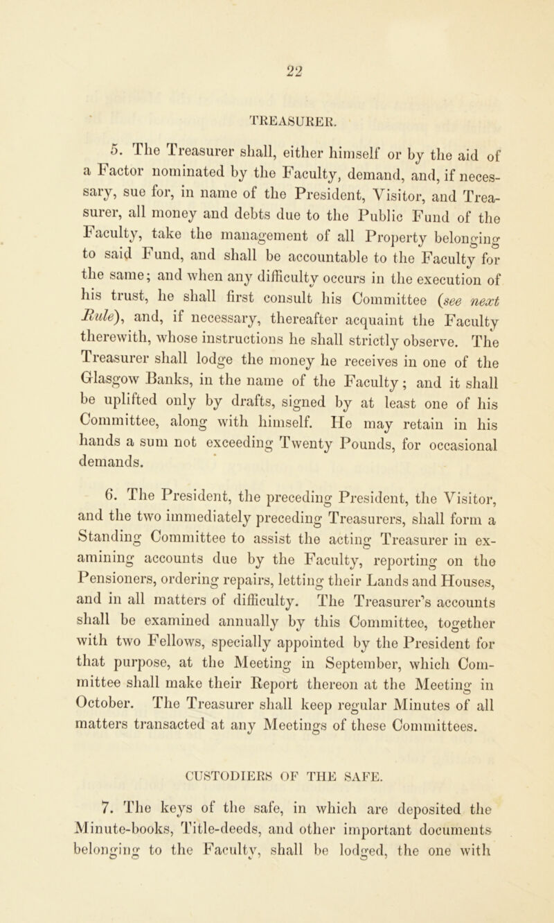 TREASURER. 5. The Treasurer shall, either himself or by the aid of a Factor nominated by the Faculty, demand, and, if neces- sary, sue for, in name of the President, Visitor, and Trea- surer, all money and debts due to the Public Fund of the Faculty, take the management of all Property belonging to said Fund, and shall be accountable to the Faculty for the same; and when any difficulty occurs in the execution of his trust, he shall first consult his Committee (see next Rule), and, if necessary, thereafter acquaint the Faculty therewith, whose instructions he shall strictly observe. The Treasurer shall lodge the money he receives in one of the Glasgow Banks, in the name of the Faculty; and it shall be uplifted only by drafts, signed by at least one of his Committee, along with himself. He may retain in his hands a sum not exceeding Twenty Pounds, for occasional demands. 6. The President, the preceding President, the Visitor, and the two immediately preceding Treasurers, shall form a Standing Committee to assist the acting Treasurer in ex- amining accounts due by the Faculty, reporting on the Pensioners, ordering repairs, letting their Lands and Houses, and in all matters ol difficulty. The Treasurer’s accounts shall be examined annually by this Committee, together with two Fellows, specially appointed by the President for that purpose, at the Meeting in September, which Com- mittee shall make their Report thereon at the Meeting in October. The Treasurer shall keep regular Minutes of all matters transacted at any Meetings of these Committees. CUSTODIERS OF THE SAFE. 7. The keys ot the sale, in which are deposited the Minute-books, Title-deeds, and other important documents belonging to the Faculty, shall be lodged, the one with