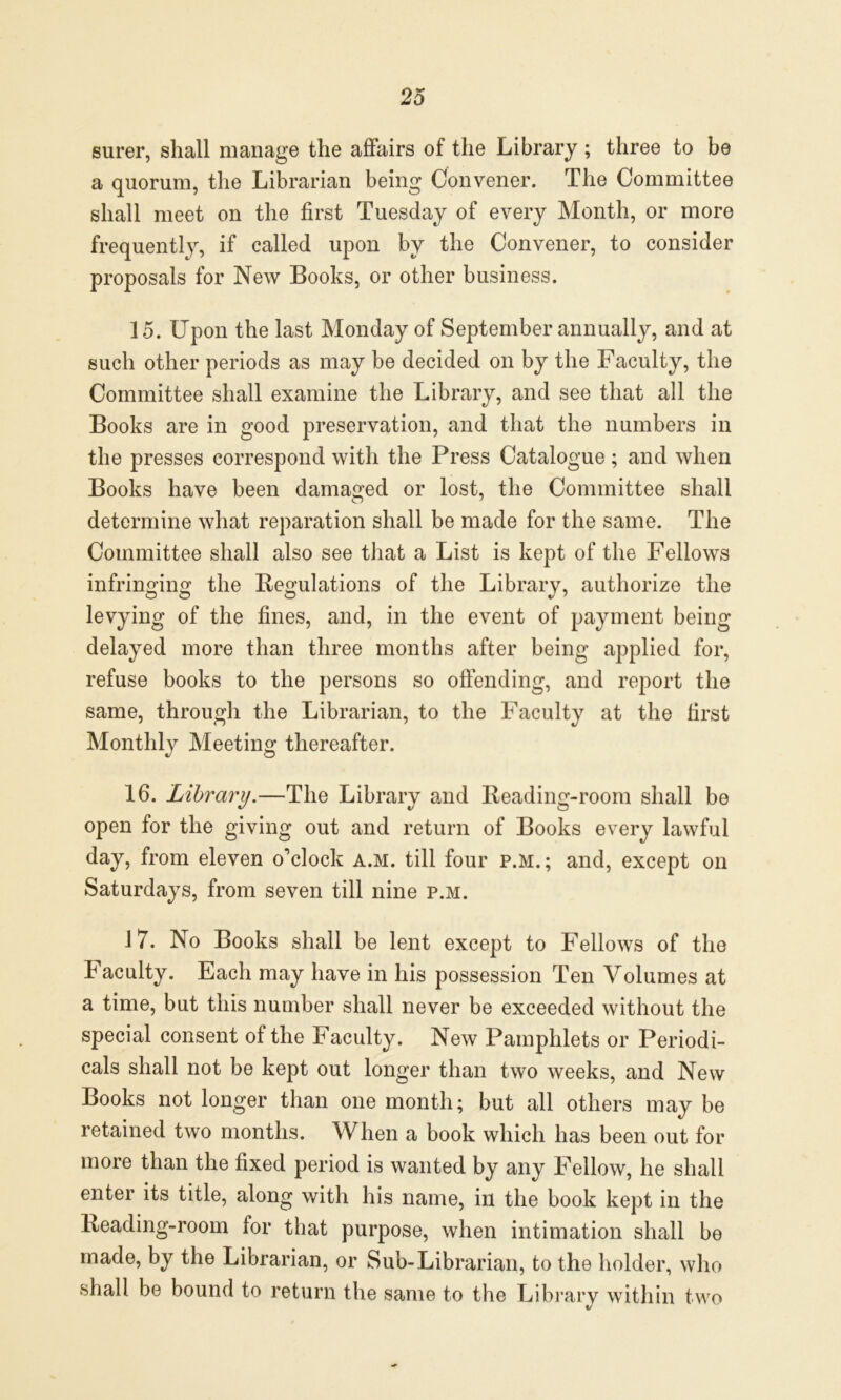 surer, shall manage the affairs of the Library; three to be a quorum, the Librarian being Convener. The Committee shall meet on the first Tuesday of every Month, or more frequently, if called upon by the Convener, to consider proposals for New Books, or other business. 15. Upon the last Monday of September annually, and at such other periods as may be decided on by the Faculty, the Committee shall examine the Library, and see that all the Books are in good preservation, and that the numbers in the presses correspond with the Press Catalogue; and when Books have been damaged or lost, the Committee shall determine what reparation shall be made for the same. The Committee shall also see that a List is kept of the Fellows infringing the Regulations of the Librarv, authorize the levying of the fines, and, in the event of payment being delayed more than three months after being applied for, refuse books to the persons so offending, and report the same, through the Librarian, to the Faculty at the first Monthly Meeting thereafter. 16. Library.—The Library and Reading-room shall be open for the giving out and return of Books every lawful day, from eleven o'clock a.m. till four p.m. ; and, except on Saturdays, from seven till nine p.m. 17. No Books shall be lent except to Fellows of the Faculty. Each may have in his possession Ten Volumes at a time, but this number shall never be exceeded without the special consent of the Faculty. New Pamphlets or Periodi- cals shall not be kept out longer than two weeks, and New Books not longer than one month; but all others may be retained two months. When a book which has been out for more than the fixed period is wanted by any Fellow, he shall enter its title, along with his name, in the book kept in the Reading-room for that purpose, when intimation shall be made, by the Librarian, or Sub-Librarian, to the holder, who shall be bound to return the same to the Library within two
