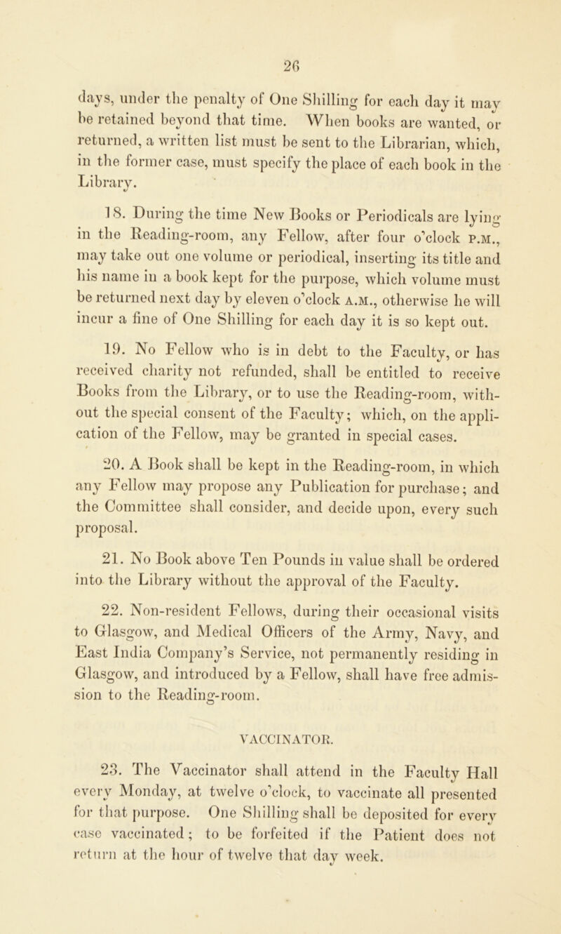 clays, under the penalty of One Shilling for each day it may he retained beyond that time. When books are wanted, or returned, a written list must be sent to the Librarian, which, in the former case, must specify the place of each book in the Library. «/ 18. During the time New Books or Periodicals are lying in the Reading-room, any Fellow, after four o'clock p.m., may take out one volume or periodical, inserting its title and his name in a book kept for the purpose, which volume must be returned next day by eleven o'clock a.m., otherwise he will incur a line of One Shilling for each day it is so kept out. 19. No Fellow who is in debt to the Faculty, or has received charity not refunded, shall be entitled to receive Books from the Library, or to use the Reading-room, with- out the special consent of the Faculty; which, on the appli- cation of the Fellow, may be granted in special cases. • 20. A Book shall be kept in the Reading-room, in which any Fellow may propose any Publication for purchase; and the Committee shall consider, and decide upon, every such proposal. 21. No Book above Ten Pounds in value shall be ordered into the Library without the approval of the Faculty. 22. Non-resident Fellows, during their occasional visits to Glasgow, and Medical Officers of the Army, Navy, and East India Company’s Service, not permanently residing in Glasgow, and introduced by a Fellow, shall have free admis- sion to the Reading-room. VACCINATOR. 28. The Vaccinator shall attend in the Faculty Hall every Monday, at twelve o’clock, to vaccinate all presented for that purpose. One Shilling shall be deposited for every case vaccinated; to be forfeited if the Patient does not return at the hour of twelve that day week. V