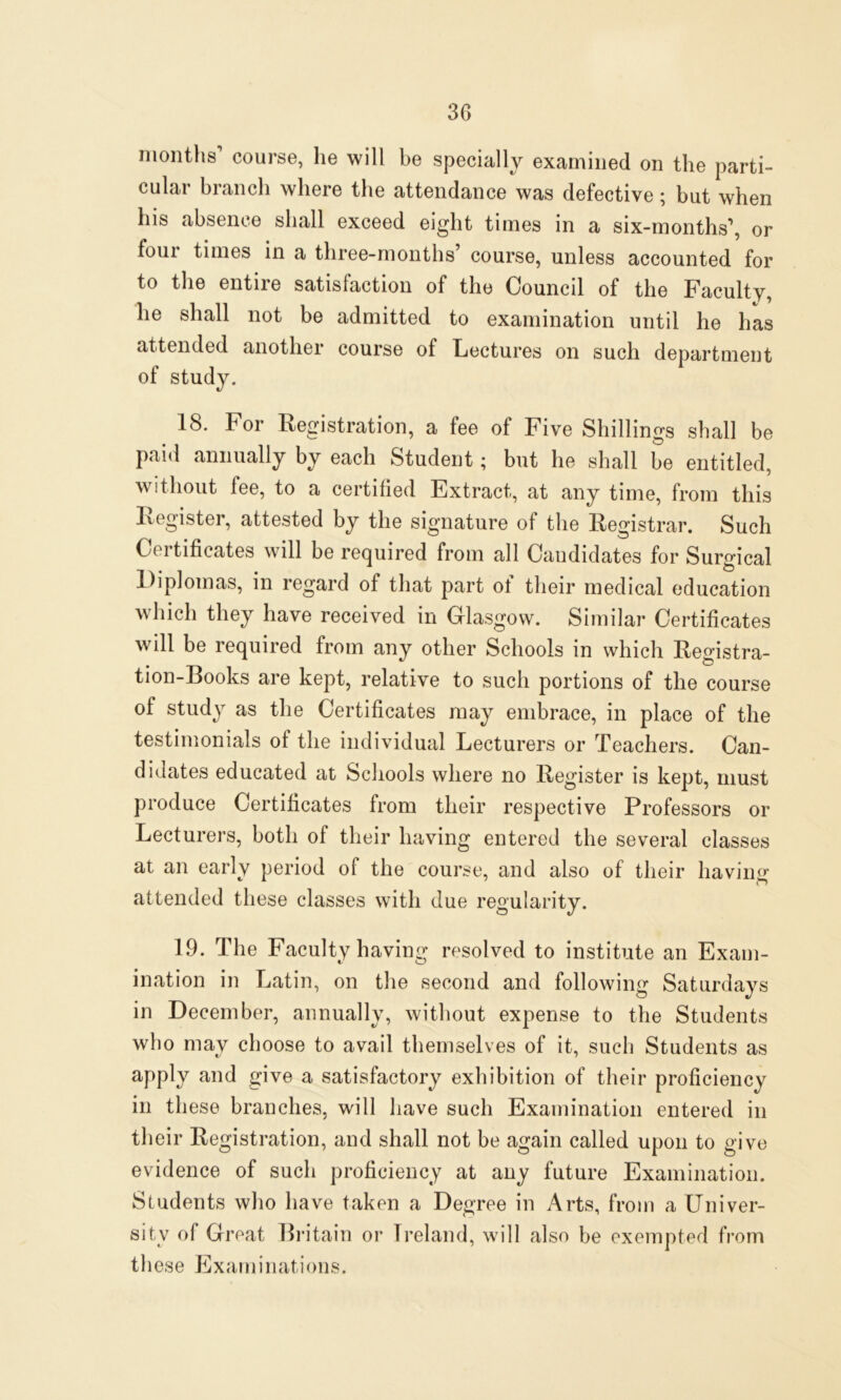 months course, lie will be specially examined on the parti- cular branch where the attendance was defective; but when his absence shall exceed eight times in a six-months’, or four times in a three-months’ course, unless accounted for to the entire satisfaction of the Council of the Faculty, lie shall not be admitted to examination until he has attended another course of Lectures on such department of study. 18. For Registration, a fee of Five Shillings shall be paid annually by each Student; but he shall be entitled, without fee, to a certified Extract, at any time, from this Register, attested by the signature of the Registrar. Such Certificates will be required from all Candidates for Surgical Diplomas, in regard of that part of their medical education which they have received in Glasgow. Similar Certificates will be required from any other Schools in which Registra- tion-Books are kept, relative to such portions of the course of study as the Certificates may embrace, in place of the testimonials ot the individual Lecturers or Teachers. Can- didates educated at Schools where no Register is kept, must produce Certificates from their respective Professors or Lecturers, both of their having entered the several classes at an early period of the course, and also of their having attended these classes with due regularity. 19. The Faculty having resolved to institute an Exam- ination in Latin, on the second and following Saturdays in December, annually, without expense to the Students who may choose to avail themselves of it, such Students as apply and give a satisfactory exhibition of their proficiency in these branches, will have such Examination entered in their Registration, and shall not be again called upon to give evidence of such proficiency at any future Examination. Students who have taken a Degree in Arts, from a Univer- sity of Great Britain or Ireland, will also be exempted from t h ese Ex am i nat i on s.