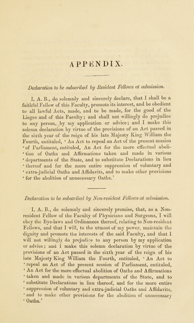 appendix. Declaration to be subscribed by Resident Fellows at admission. I, A. B., do solemnly and sincerely declare, that I shall be a faithful Fellow of this Faculty, promote its interest, and he obedient to all lawful Acts, made, and to be made, for the good of the Lieges and of this Faculty; and shall not willingly do prejudice to any person, by my application or advice; and I make this solemn declaration by virtue of the provisions of an Act passed in the sixth year of the reign of his late Majesty King \\ illiam the Fourth, entituled, ‘ An Act to repeal an Act of the present session ‘ of Parliament, entituled, An Act for the more effectual aboli- ‘ tion of Oaths and Affirmations taken and made in various ‘ departments of the State, and to substitute Declarations in lieu ‘ thereof and for the more entire suppression of voluntary and ‘ extra-judicial Oaths and Affidavits, and to make other provisions ‘ for the abolition of unnecessary Oaths.’ Declaration to be subscribed by Non-resident Fellows at admission. I, A. B., do solemnly and sincerely promise, that, as a Non- resident Fellow of the Faculty of Physicians and Surgeons, I will obey the Bye-laws and Ordinances thereof, relating to Non-resident Fellows, and that I will, to the utmost of my power, maintain the dignity and promote the interests of the said Faculty, and that I will not willingly do prejudice to any person by my application or advice; and 1 make this solemn declaration by virtue of the provisions of an Act passed in the sixth year of the reign of his late Majesty King William the Fourth, entituled, ‘ An Act to ‘ repeal an Act of the present session of Parliament, entituled, ‘ An Act for the more effectual abolition of Oaths and Affirmations ‘ taken and made in various departments of the State, and to ‘ substitute Declarations in lieu thereof, and for the more entire ‘ suppression of voluntary and extra-judicial Oaths and Affidavits, ‘ and to make other provisions for the abolition of unnecessary ‘ Oaths.’