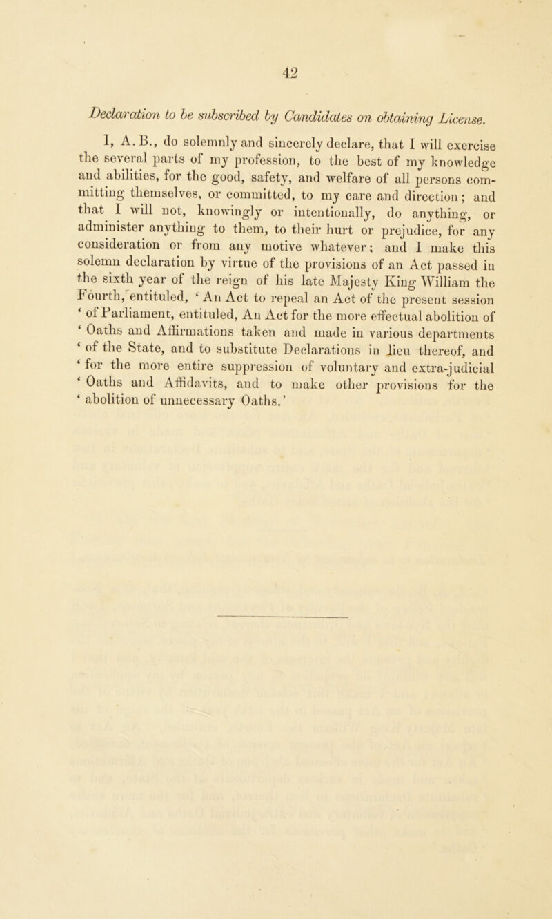 Declaration to be subscribed by Candidates on obtaining License. I» A.B., do solemnly and sincerely declare, that I will exercise the several parts of my profession, to the best of my knowledge and abilities, for the good, safety, and welfare of all persons com- mitting themselves, or committed, to my care and direction; and that 1 will not, knowingly or intentionally, do anything, or administer anything to them, to their hurt or prejudice, for any consideration or from any motive whatever; and 1 make this solemn declaration by virtue of the provisions of an Act passed in the sixth year of the reign of his late Majesty King William the Fourth, entituled, ‘ An Act to repeal an Act of the present session * °f Parliament, entituled, An Act for the more effectual abolition of Oaths and Affirmations taken and made in various departments ‘ of the State, and to substitute Declarations in lieu thereof, and ‘ for the more entire suppression of voluntary and extra-judicial Oaths and Affidavits, and to make other provisions for the ‘ abolition of unnecessary Oaths.’
