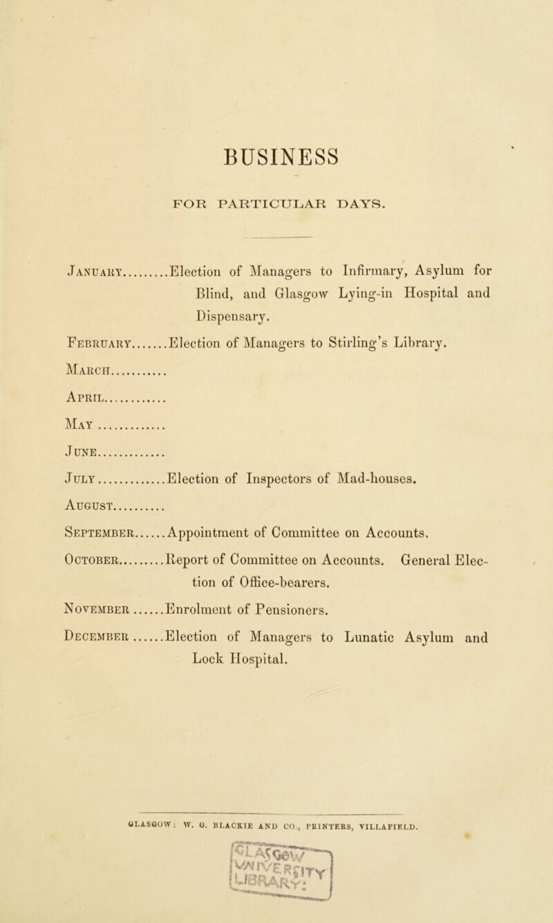 BUSINESS FOR PARTICULAR DAYS. January Election of Managers to Infirmary, Asylum for Blind, and Glasgow Lying-in Hospital and Dispensary. February Election of Managers to Stirling’s Library. March April June July Election of Inspectors of Mad-houses. August September Appointment of Committee on Accounts. October Report of Committee on Accounts. General Elec- tion of Office-bearers. November Enrolment of Pensioners. December Election of Managers to Lunatic Asylum and Lock Hospital. GLASGOW : W. G. BI.ACKTE AND CO., PRINTERS, YILLAFIELD. •w~~ I jv/AIVERr,Tv. {library*