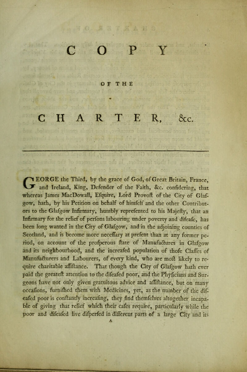 c O P Y O F T H E CHARTER, &c. EORGE the Third, by the grace of God, of Great Britain, France, and Ireland, King, Defender of the Faith, 8cc. confidering, that whereas James MacDowall, Efquire, Lord Provoft of the City of Glaf- gow, hath, by his Petition on behalf of himfelf and the other Contribut- ors to the Glafgow Infirmary, humbly reprefented to his Majefty, that an Infirmary for the relief of perfons labouring under poverty and difeafe, has been long wanted in the City of Glafgow, and in the adjoining counties of Scotland, and is become more neceffary at prefent than at any former pe- riod, on account of the profperous ftate of Manufactures in Glafgow and its neighbourhood, and the increafed population of thofe Clafies of Manufacturers and Labourers, of every kind, who are mod likely to re- quire charitable afiiilance. That though the City of Glafgow hath ever paid the greatefl attention to the difeafed poor, and the Phyficians and Sur- geons have not only given gratuitous advice and afllftance, but on many occaiions, furnifhed them with Medicines, yet, as the number of the dif- eafed poor is conftantly increafing, they find themfelves altogether incapa- ble of giving that relief which their cafes require, particularly while the poor and difeafed live difperfed in different parts of a large City and its A