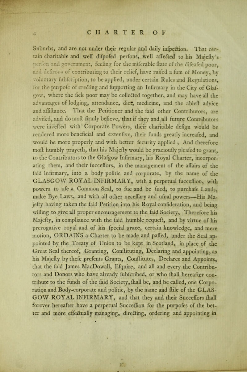 Suburbs, and are not under their regular and daily infpe&ion. That cer- tain charitable and well difpofed perfons, well affe&ed to his Majefty’s per'in and government, feeling for the miferable Hate of the difeafed poor, and defirous of contributing to their relief, have raifed a fum of Money, by voluntary fubfeription, to be applied, under certain Rules and Regulations, for the purpofe of erefting and fupporting an Infirmary in the City of Glaf- gow, where the fick poor may be collected together, and may have all the advantages of lodging, attendance, dief, medicine, and the abled advice and adiftance. 1 hat the Petitioner and the faid other Contributors, are advifed, and do mod firmly believe, that if they and all future Contributors were inveded with Corporate Powers, their charitable defign would be rendered more beneficial and extenfive, their funds greatly increafed, and would be more properly and with better fecurity applied ; And therefore mod humbly prayeth, that his Majedy would be gracioufly pleafed to grant, to the Contributors to the Glafgow Infirmary, his Royal Charter, incorpor- ating them, and their fucceflbrs, in the management of the affairs of the faid Infirmary, into a body politic and corporate, by the name of the GLASGOW ROYAL INFIRMARY, with a perpetual fucceffion, with powers to ufe a Common Seal, to fue and be fued, to purchafe Lands, make Bye Laws, and with all other neceflfary and ufual powers—His Ma- ]edy having taken the faid Petition into his Royal confideration, and being willing to give all proper encouragement to the faid Society, Therefore his Majedy, in compliance with the faid humble requed, and by virtue of his prerogative royal and of his fpecial grace, certain knowledge, and mere motion, ORDAINS a Charter to be made and palled, under the Seal ap- pointed by the Treaty of Union to be kept in Scotland, in place of the Great Seal thereof. Granting, Condituting, Declaring and appointing, as his Majedy by thefe prefents Grants, Conditutes, Declares and Appoints, that the faid James MacDowrall, Efquire, and all and every the Contribu- tors and Donors who have already fubferibed, or who diall hereafter con- tribute to the funds of the faid Society, diall be, and be called, one Corpo- ration and Body-corporate and politic, by the name and dile of the GLAS- GOW ROYAL INFIRMARY, and that they and their Succeflors diall forever hereafter have a perpetual Succefiion for the purpofes of the bet- ter and more effe<dually managing, directing, ordering and appointing in
